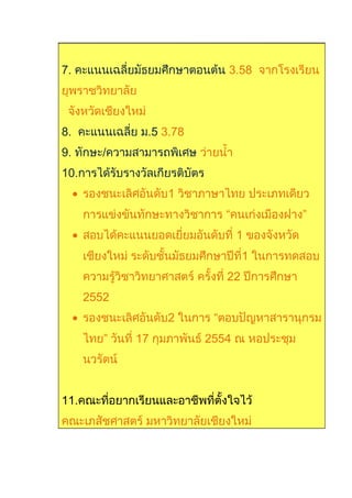 7. คะแนนเฉลี่ยมัธยมศึกษาตอนต้น 3.58 จากโรงเรียน
ยุพราชวิทยาลัย
จังหวัดเชียงใหม่
8. คะแนนเฉลี่ย ม.5 3.78
9. ทักษะ/ความสามารถพิเศษ ว่ายนำ้า
10.การได้รับรางวัลเกียรติบัตร
• รองชนะเลิศอันดับ1 วิชาภาษาไทย ประเภทเดียว
การแข่งขันทักษะทางวิชาการ “คนเก่งเมืองฝาง”
• สอบได้คะแนนยอดเยี่ยมอันดับที่ 1 ของจังหวัด
เชียงใหม่ ระดับชั้นมัธยมศึกษาปีที่1 ในการทดสอบ
ความรู้วิชาวิทยาศาสตร์ ครั้งที่ 22 ปีการศึกษา
2552
• รองชนะเลิศอันดับ2 ในการ “ตอบปัญหาสารานุกรม
ไทย” วันที่ 17 กุมภาพันธ์ 2554 ณ หอประชุม
นวรัตน์
11.คณะที่อยากเรียนและอาชีพที่ตั้งใจไว้
คณะเภสัชศาสตร์ มหาวิทยาลัยเชียงใหม่
 