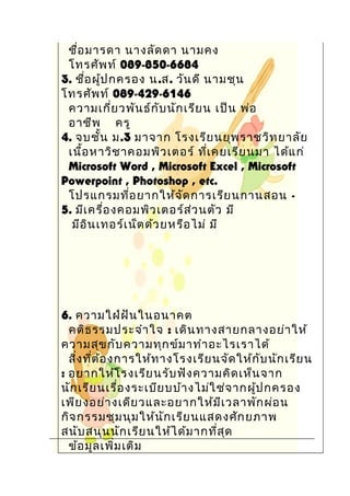 ชื่อมารดา นางลัดดา นามคง
โทรศัพท์ 089-850-6684
3. ชื่อผู้ปกครอง น.ส. วันดี นามชุน
โทรศัพท์ 089-429-6146
ความเกี่ยวพันธ์กับนักเรียน เป็น พ่อ
อาชีพ ครู
4. จบชั้น ม.3 มาจาก โรงเรียนยุพราชวิทยาลัย
เนื้อหาวิชาคอมพิวเตอร์ ที่เคยเรียนมา ได้แก่
Microsoft Word , Microsoft Excel , Microsoft
Powerpoint , Photoshop , etc.
โปรแกรมที่อยากให้จัดการเรียนกานสอน -
5. มีเครื่องคอมพิวเตอร์ส่วนตัว มี
มีอินเทอร์เน็ตด้วยหรือไม่ มี
6. ความใฝ่ฝันในอนาคต
คติธรรมประจำาใจ : เดินทางสายกลางอย่าให้
ความสุขกับความทุกข์มาทำาอะไรเราได้
สิ่งที่ต้องการให้ทางโรงเรียนจัดให้กับนักเรียน
: อยากให้โรงเรียนรับฟังความคิดเห็นจาก
นักเรียนเรื่องระเบียบบ้างไม่ใช่จากผู้ปกครอง
เพียงอย่างเดียวและอยากให้มีเวลาพักผ่อน
กิจกรรมชุมนุมให้นักเรียนแสดงศักยภาพ
สนับสนุนนักเรียนให้ได้มากที่สุด
ข้อมูลเพิ่มเติม
 