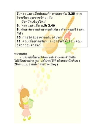 7. คะแนนเฉลี่ยมัธยมศึกษาตอนต้น 3.25 จาก
โรงเรียนยุพราชวิทยาลัย
จังหวัดเชียงใหม่
8. คะแนนเฉลี่ย ม.5: 2.46
9. ทักษะ/ความสามารถพิเศษ : ด้านดนตรี / เล่น
กีฬา
10. การได้รับรางวัลเกียรติบัตร
11. คณะที่อยากเรียนและอาชีพที่ตั้งใจ : คณะ
วิศวกรรมศาสตร์
หมายเหตุ
- ปรับแต่งชิ้นงานให้เหมาะสมสวยงามแล้วบันทึก
ไฟล์เป็นนามสกุล .pdf นำาไปวางไว้ที่ บล็อกของนักเรียน (
20 คะแนน รวมทั้งการสร้าง Blog )
 