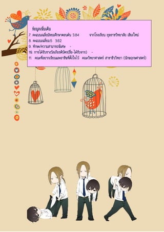 ข้อมูลเพิ่มเติม
7. คะแนนเฉลี่ยมัธยมศึกษาตอนต้น 3.84 จากโรงเรียน ยุพราชวิทยาลัย เชียงใหม่
8. คะแนนเฉลี่ยม.5 3.62
9. ทักษะ/ความสามารถพิเศษ -
10. การได้รับรางวัลเกียรติบัตร(ชื่อ-ได้รับจาก) -
11. คณะที่อยากเรียนและอาชีพที่ตั้งใจไว้ คณะวิทยาศาสตร์ สาขาชีววิทยา (นักพฤกษศาสตร์)
 