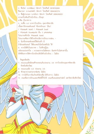 2. ชื่อบิดา นายพัฒนา พิทาคา โทรศัพท์ 0819516809
ชื่อมารดา นางแสงหล้า พิทาคา โทรศัพท์ 0946362274
3. ชื่อผู้ปกครอง นายดิเรก พิทาคา โทรศัพท์ 0894292051
ความเกี่ยวพันธ์กับนักเรียน เป็นลุง
อาชีพ รับราชการ
4. จบชั้น ม.3 มาจากโรงเรียน ยุพราชวิทยาลัย
เนื้อหา/วิชาคอมพิวเตอร์ ที่เคยเรียนมา ได้แก่
/ Microsoft Word / Microsoft Excel
/ Microsoft Powerpoint อื่น ๆ photoshop
โปรแกรมที่ถนัด Microsoft Word
โปรแกรมที่อยากให้โรงเรียนจัดการเรียนการสอน -
5. มีเครื่องคอมพิวเตอร์ใช้ส่วนตัว มี
ถ้ามีคอมพิวเตอร์ ใช้อินเทอร์เน็ตด้วยหรือไม่ ใช้
6. ความใฝ่ฝันในอนาคต : ไปเที่ยวญี่ปุ่น
คติธรรมประจาใจ : ความพยายามไม่มีหรอก มีแต่ทากับไม่ทาเท่านั้น
สิ่งที่ต้องการให้ทางโรงเรียนจัดให้กับนักเรียน : ไม่มีค่ะ
ข้อมูลเพิ่มเติม
7. คะแนนเฉลี่ยมัธยมศึกษาตอนต้นประมาณ 3.6 จากโรงเรียนยุพราชวิทยาลัย
จังหวัดเชียงใหม่
8. คะแนนเฉลี่ย ม.5 ประมาณ 3.5
9. ทักษะ/ความสามารถพิเศษ ไม่มีค่ะ
10. การได้รับรางวัลเกียรติบัตร(ชื่อ-ได้รับจาก) :ไม่มีค่ะ
11. คณะที่อยากเรียนและอาชีพที่ตั้งใจไว้ คณะทันตแพทยศาสตร์ มหาวิทยาลัยเชียงใหม่
 