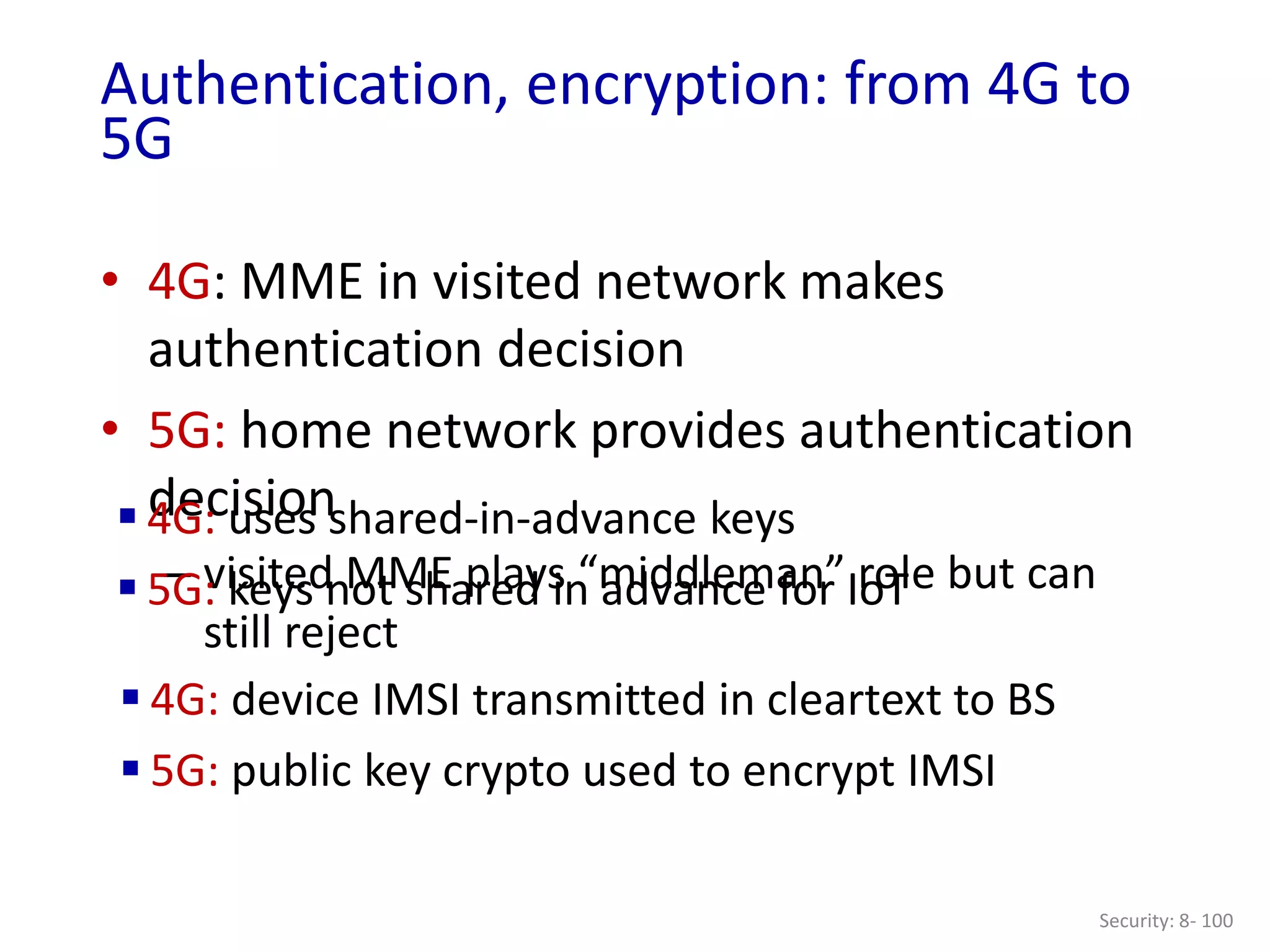 • 4G: MME in visited network makes
authentication decision
• 5G: home network provides authentication
decision
– visited MME plays “middleman” role but can
still reject
Security: 8- 100
Authentication, encryption: from 4G to
5G
 4G: uses shared-in-advance keys
 5G: keys not shared in advance for IoT
 4G: device IMSI transmitted in cleartext to BS
 5G: public key crypto used to encrypt IMSI
 