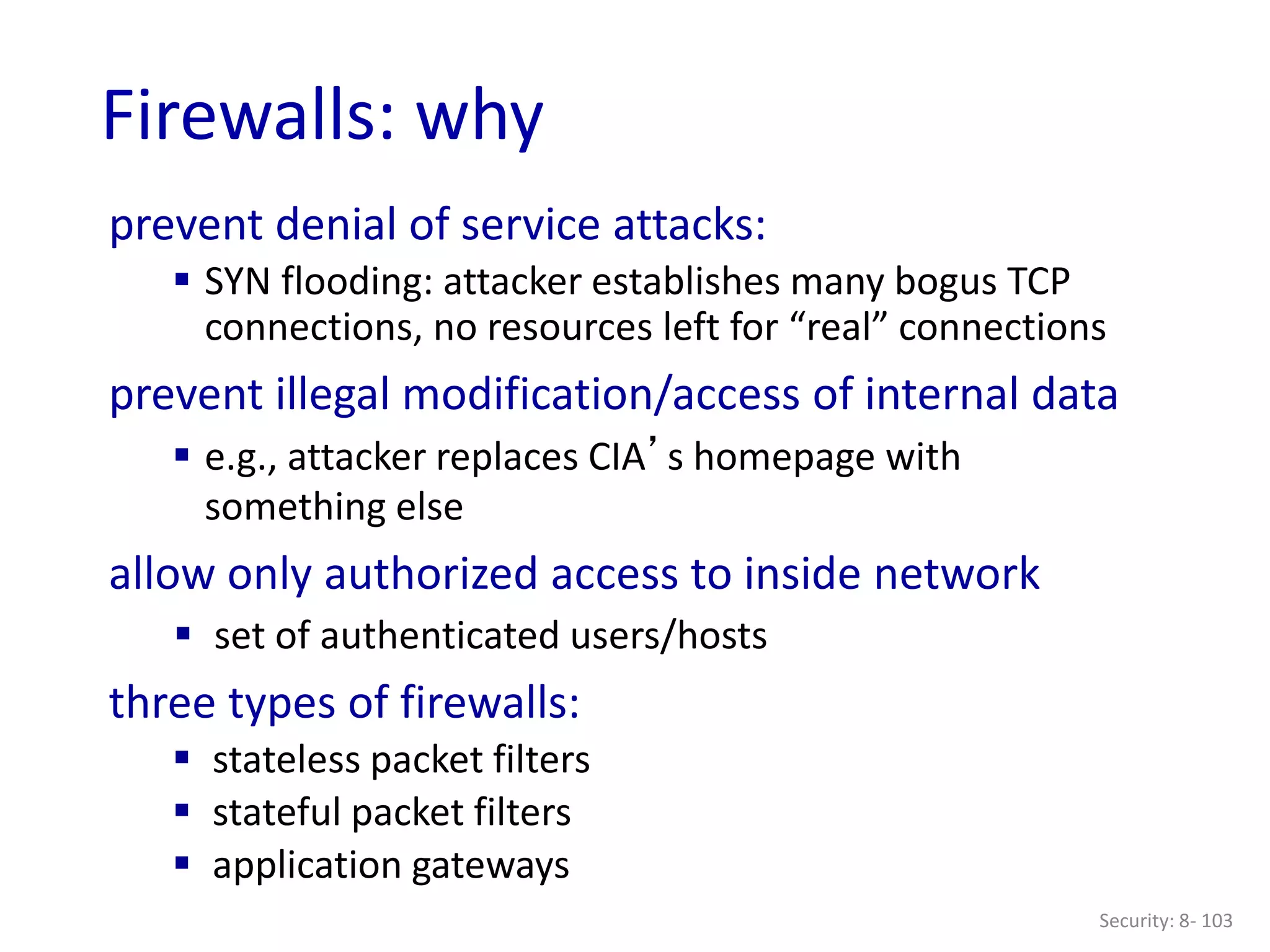 Security: 8- 103
Firewalls: why
prevent denial of service attacks:
 SYN flooding: attacker establishes many bogus TCP
connections, no resources left for “real” connections
prevent illegal modification/access of internal data
 e.g., attacker replaces CIA’s homepage with
something else
allow only authorized access to inside network
 set of authenticated users/hosts
three types of firewalls:
 stateless packet filters
 stateful packet filters
 application gateways
 
