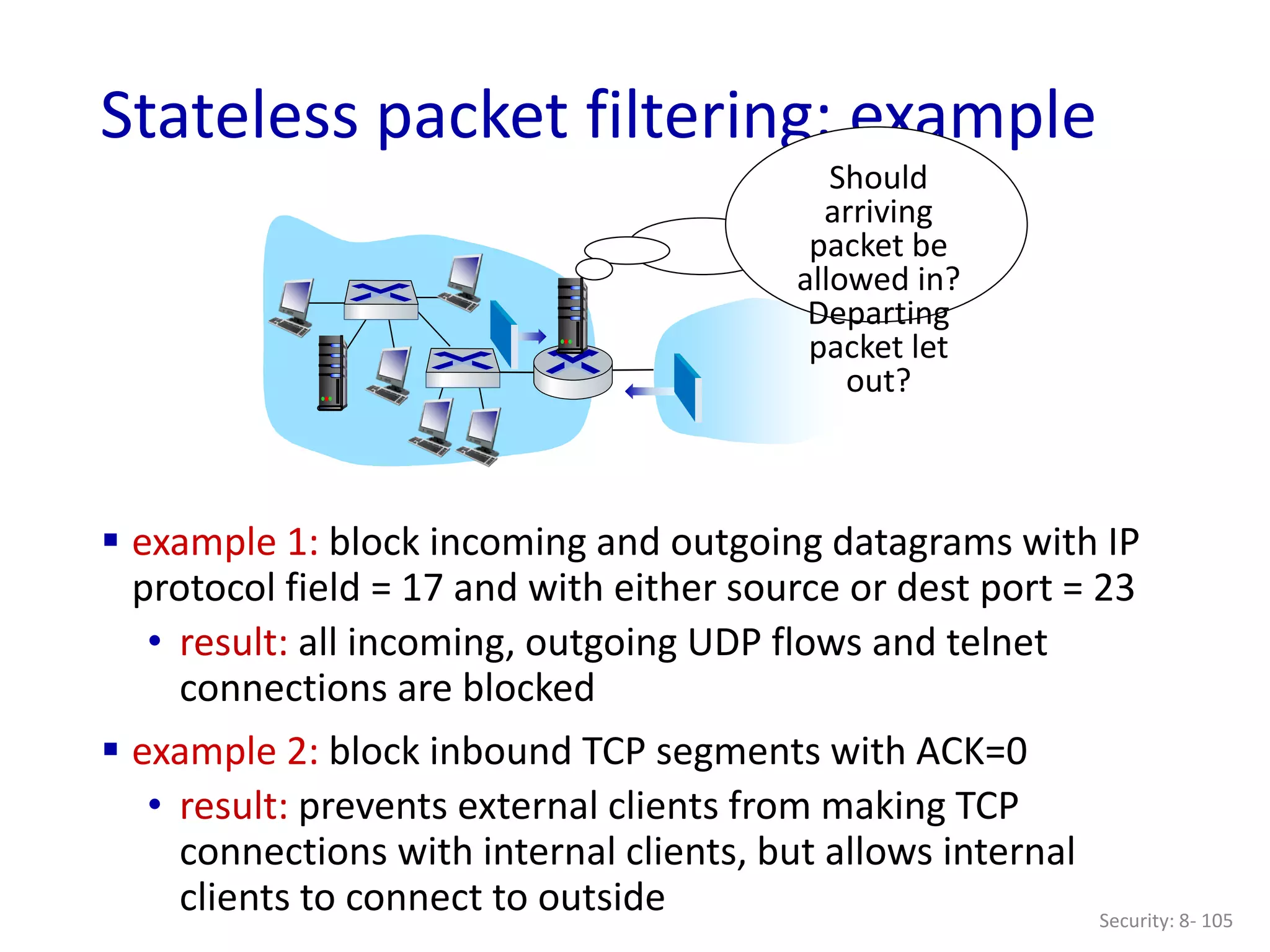Security: 8- 105
Stateless packet filtering: example
Should
arriving
packet be
allowed in?
Departing
packet let
out?
 example 1: block incoming and outgoing datagrams with IP
protocol field = 17 and with either source or dest port = 23
• result: all incoming, outgoing UDP flows and telnet
connections are blocked
 example 2: block inbound TCP segments with ACK=0
• result: prevents external clients from making TCP
connections with internal clients, but allows internal
clients to connect to outside
 