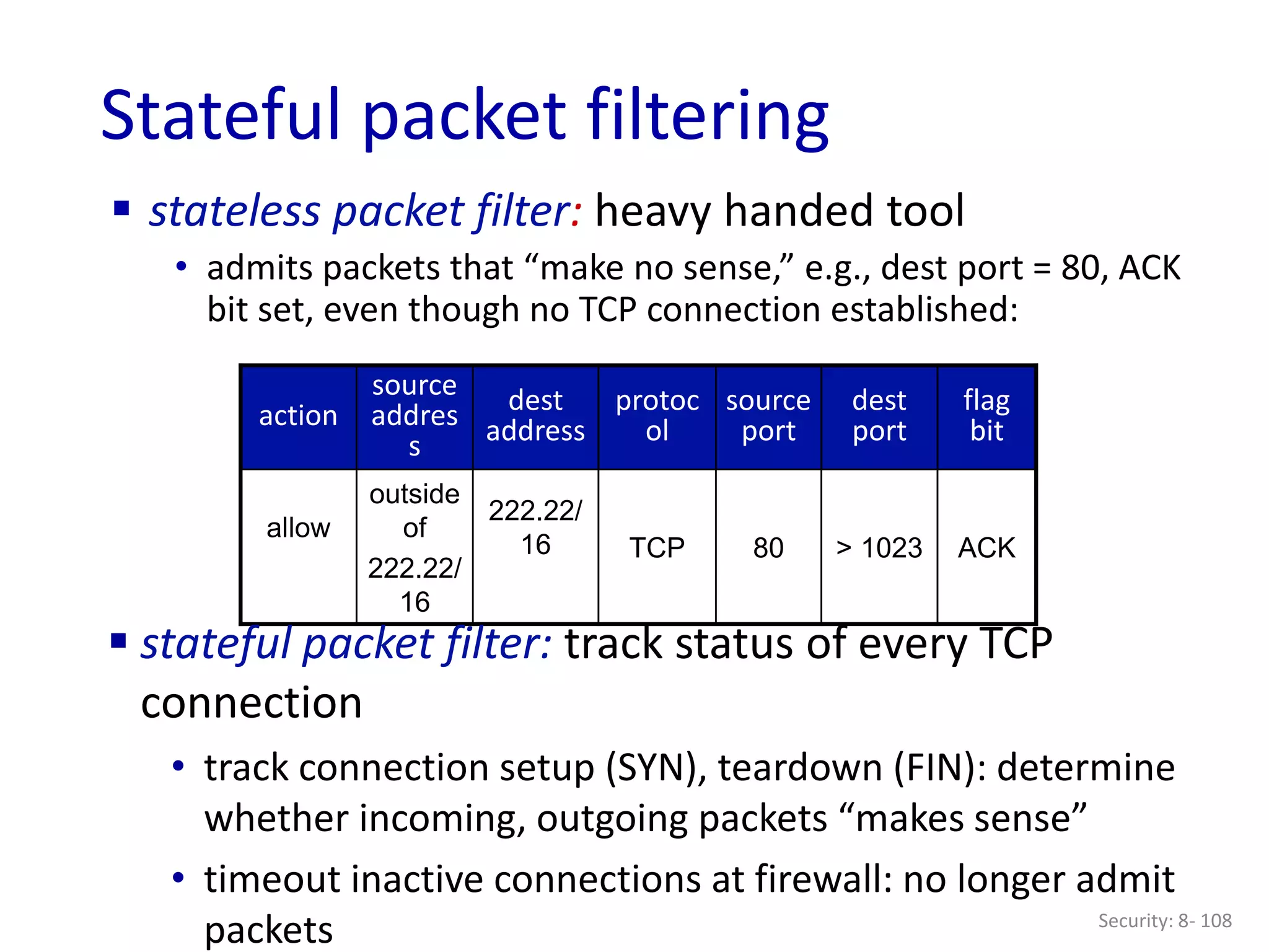 Security: 8- 108
Stateful packet filtering
 stateless packet filter: heavy handed tool
• admits packets that “make no sense,” e.g., dest port = 80, ACK
bit set, even though no TCP connection established:
action
source
addres
s
dest
address
protoc
ol
source
port
dest
port
flag
bit
allow
outside
of
222.22/
16
222.22/
16 TCP 80 > 1023 ACK
 stateful packet filter: track status of every TCP
connection
• track connection setup (SYN), teardown (FIN): determine
whether incoming, outgoing packets “makes sense”
• timeout inactive connections at firewall: no longer admit
packets
 
