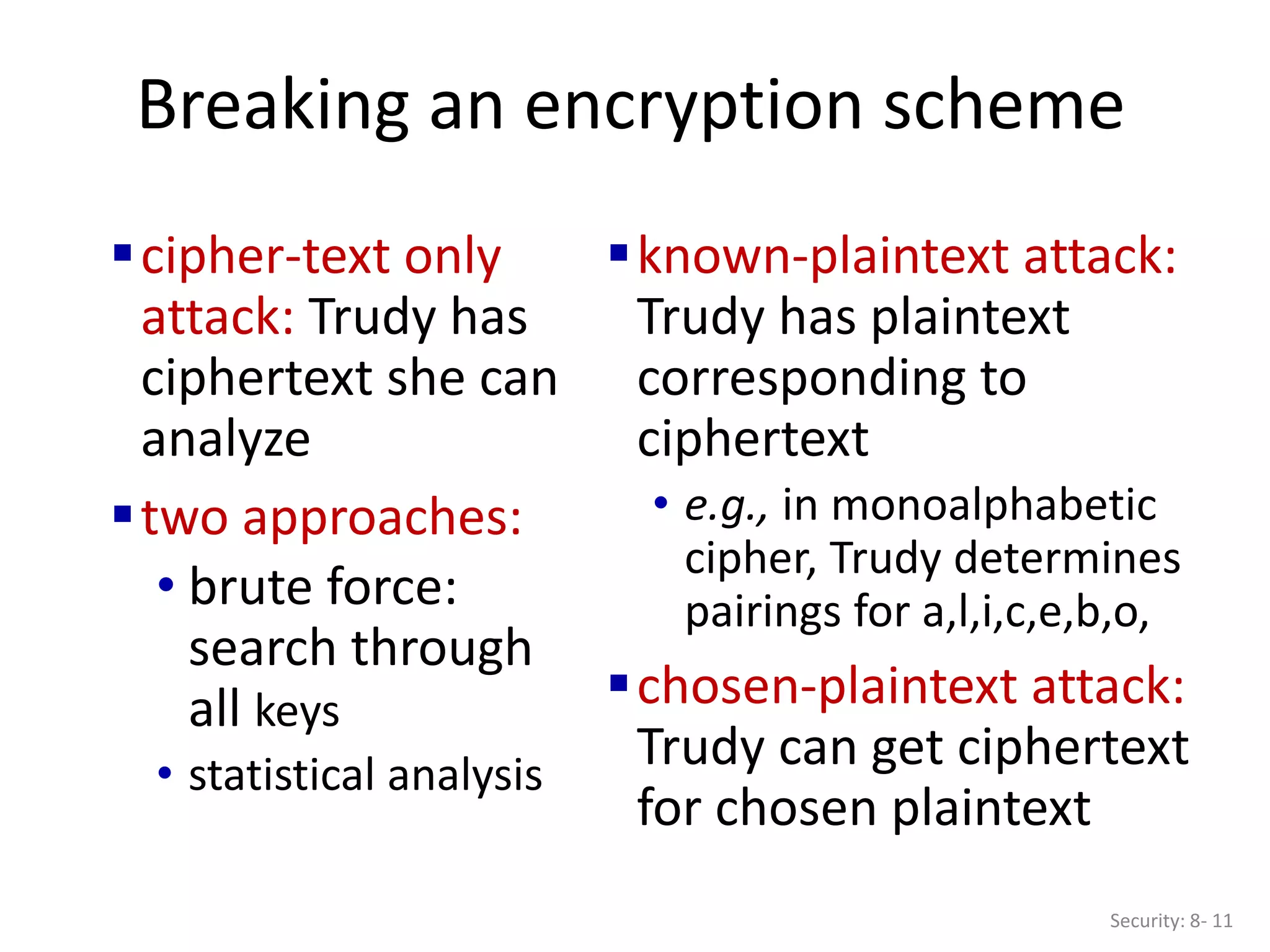 Breaking an encryption scheme
cipher-text only
attack: Trudy has
ciphertext she can
analyze
two approaches:
• brute force:
search through
all keys
• statistical analysis
known-plaintext attack:
Trudy has plaintext
corresponding to
ciphertext
• e.g., in monoalphabetic
cipher, Trudy determines
pairings for a,l,i,c,e,b,o,
chosen-plaintext attack:
Trudy can get ciphertext
for chosen plaintext
Security: 8- 11
 