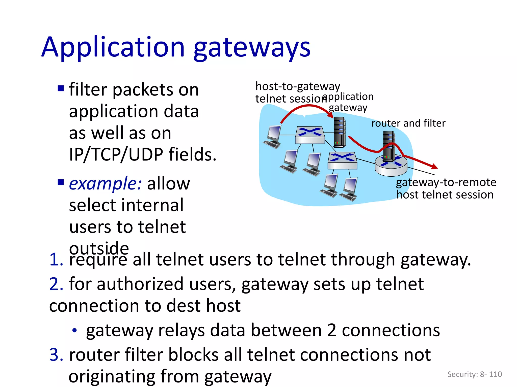 Security: 8- 110
Application gateways
 filter packets on
application data
as well as on
IP/TCP/UDP fields.
 example: allow
select internal
users to telnet
outside
1. require all telnet users to telnet through gateway.
2. for authorized users, gateway sets up telnet
connection to dest host
• gateway relays data between 2 connections
3. router filter blocks all telnet connections not
originating from gateway
application
gateway
host-to-gateway
telnet session
router and filter
gateway-to-remote
host telnet session
 