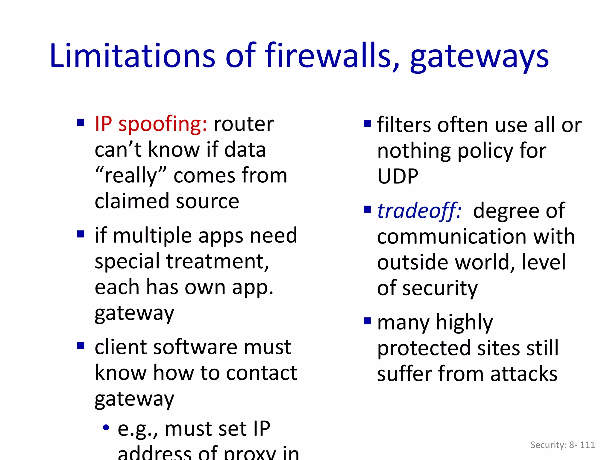 Security: 8- 111
Limitations of firewalls, gateways
 IP spoofing: router
can’t know if data
“really” comes from
claimed source
 if multiple apps need
special treatment,
each has own app.
gateway
 client software must
know how to contact
gateway
• e.g., must set IP
 filters often use all or
nothing policy for
UDP
 tradeoff: degree of
communication with
outside world, level
of security
 many highly
protected sites still
suffer from attacks
 