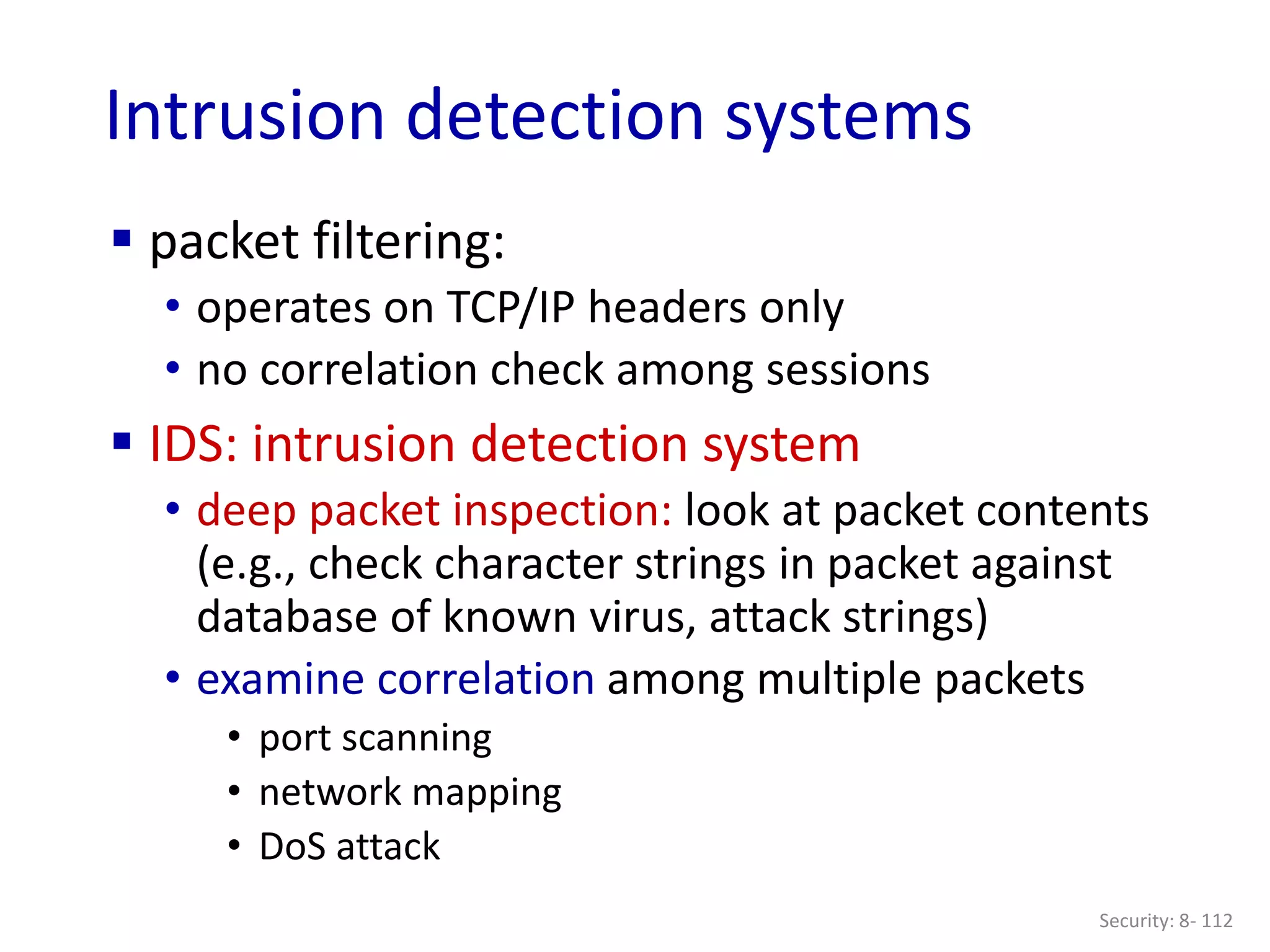 Security: 8- 112
Intrusion detection systems
 packet filtering:
• operates on TCP/IP headers only
• no correlation check among sessions
 IDS: intrusion detection system
• deep packet inspection: look at packet contents
(e.g., check character strings in packet against
database of known virus, attack strings)
• examine correlation among multiple packets
• port scanning
• network mapping
• DoS attack
 