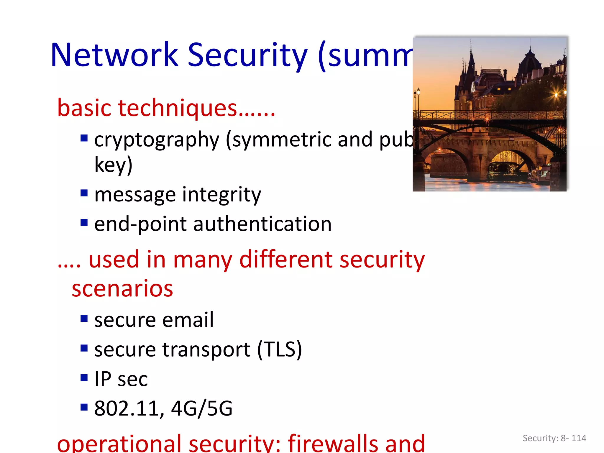 Security: 8- 114
Network Security (summary)
basic techniques…...
 cryptography (symmetric and public
key)
 message integrity
 end-point authentication
…. used in many different security
scenarios
 secure email
 secure transport (TLS)
 IP sec
 802.11, 4G/5G
operational security: firewalls and
 