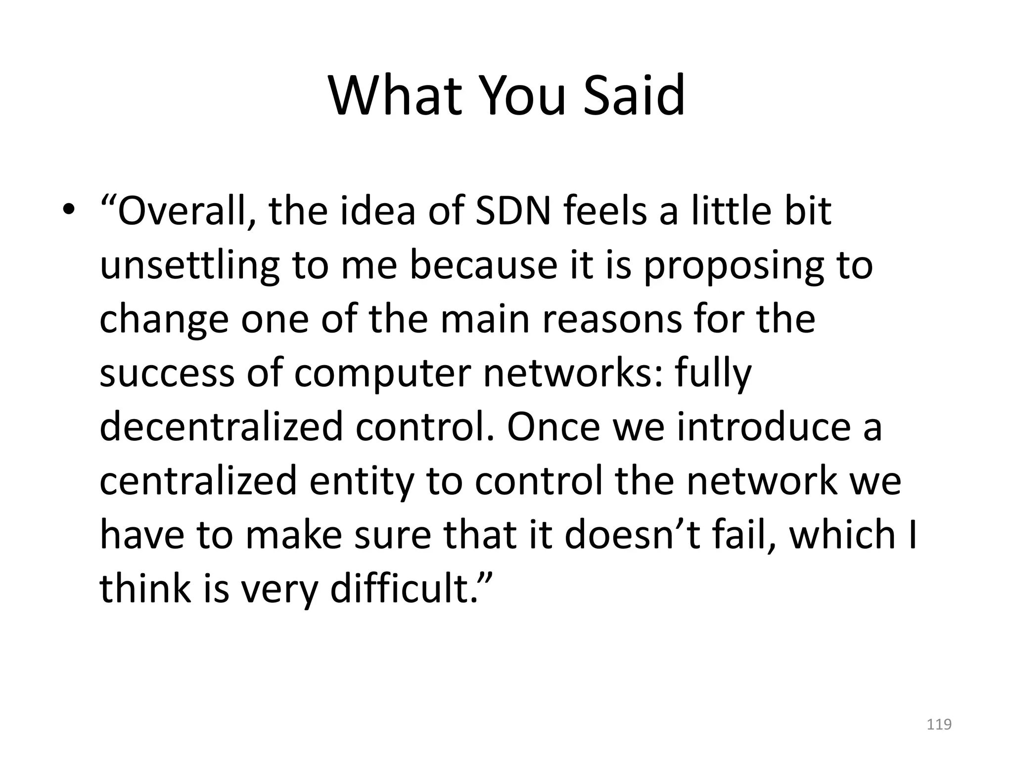 What You Said
• “Overall, the idea of SDN feels a little bit
unsettling to me because it is proposing to
change one of the main reasons for the
success of computer networks: fully
decentralized control. Once we introduce a
centralized entity to control the network we
have to make sure that it doesn’t fail, which I
think is very difficult.”
119
 