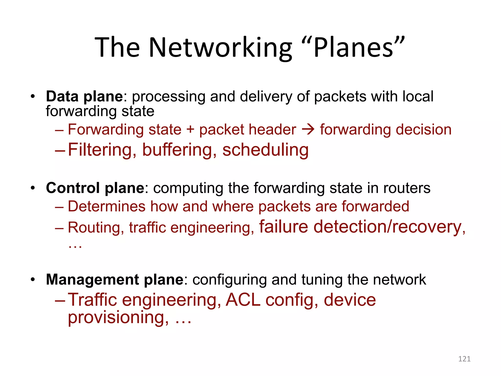The Networking “Planes”
• Data plane: processing and delivery of packets with local
forwarding state
– Forwarding state + packet header  forwarding decision
–Filtering, buffering, scheduling
• Control plane: computing the forwarding state in routers
– Determines how and where packets are forwarded
– Routing, traffic engineering, failure detection/recovery,
…
• Management plane: configuring and tuning the network
–Traffic engineering, ACL config, device
provisioning, …
121
 
