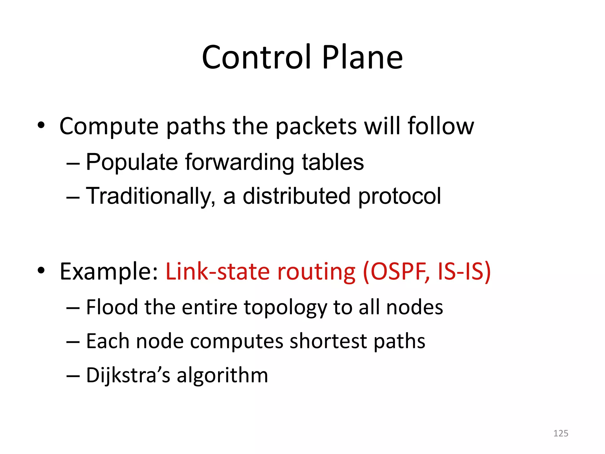 Control Plane
• Compute paths the packets will follow
– Populate forwarding tables
– Traditionally, a distributed protocol
• Example: Link-state routing (OSPF, IS-IS)
– Flood the entire topology to all nodes
– Each node computes shortest paths
– Dijkstra’s algorithm
125
 