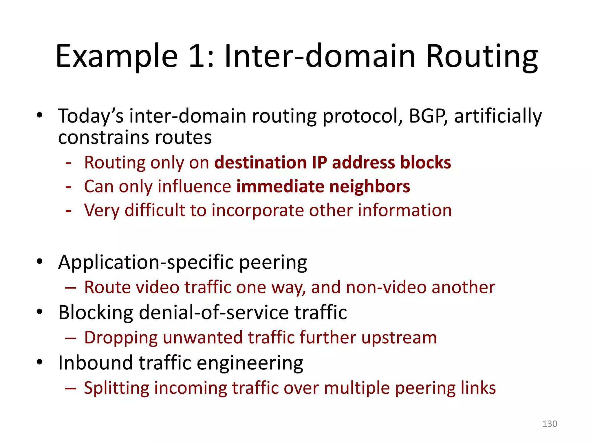 Example 1: Inter-domain Routing
• Today’s inter-domain routing protocol, BGP, artificially
constrains routes
- Routing only on destination IP address blocks
- Can only influence immediate neighbors
- Very difficult to incorporate other information
• Application-specific peering
– Route video traffic one way, and non-video another
• Blocking denial-of-service traffic
– Dropping unwanted traffic further upstream
• Inbound traffic engineering
– Splitting incoming traffic over multiple peering links
130
 