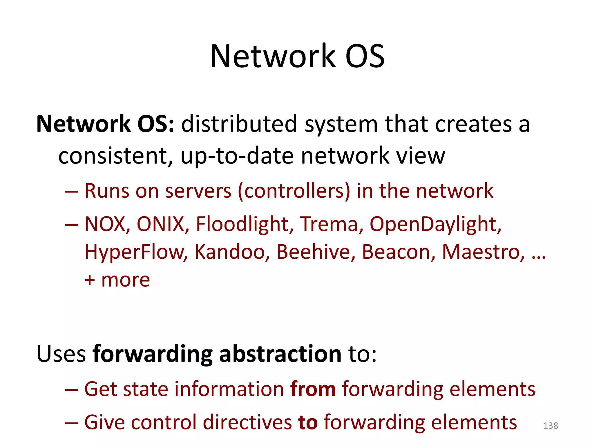 Network OS
Network OS: distributed system that creates a
consistent, up-to-date network view
– Runs on servers (controllers) in the network
– NOX, ONIX, Floodlight, Trema, OpenDaylight,
HyperFlow, Kandoo, Beehive, Beacon, Maestro, …
+ more
Uses forwarding abstraction to:
– Get state information from forwarding elements
– Give control directives to forwarding elements 138
 