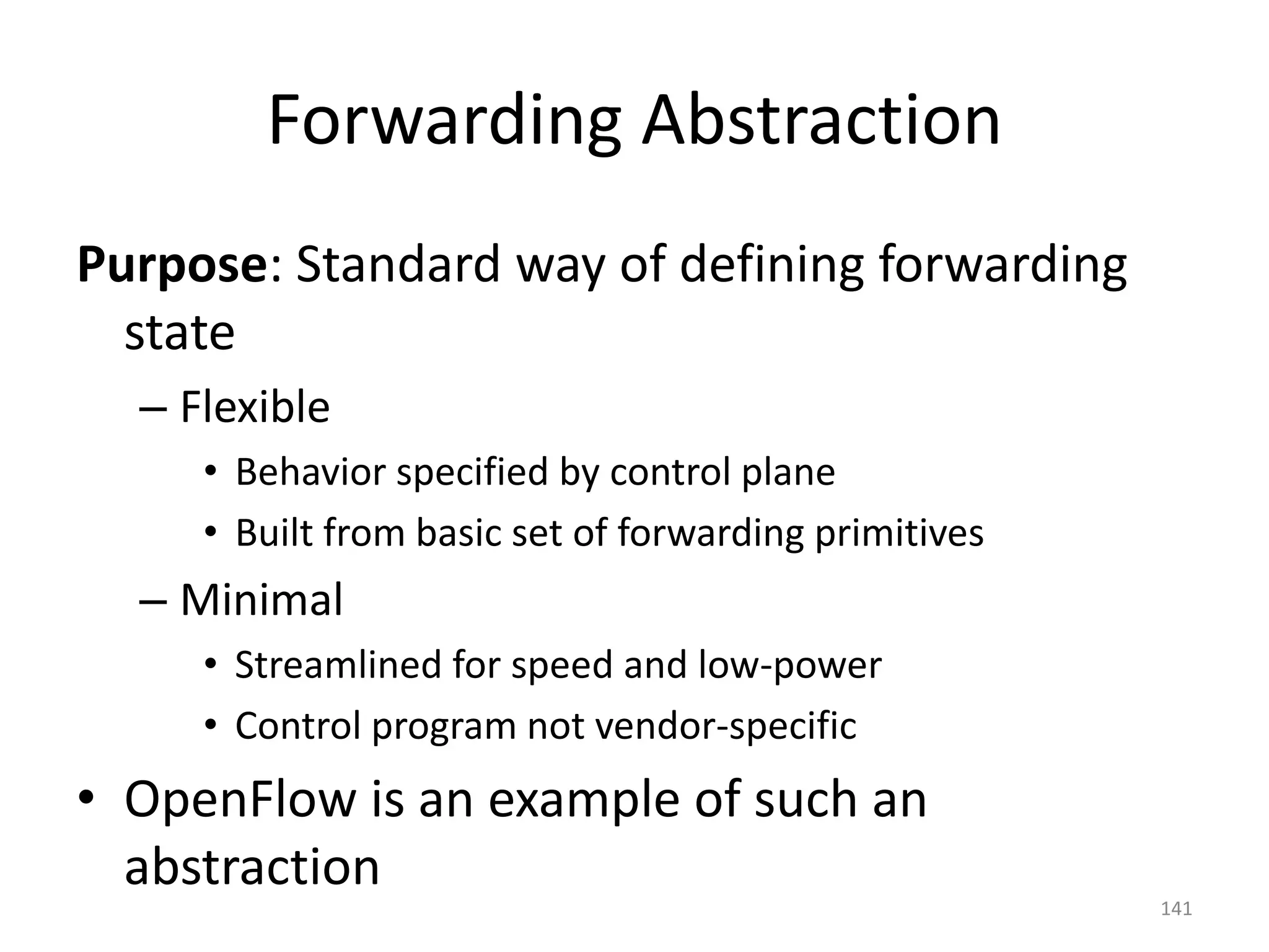 Forwarding Abstraction
Purpose: Standard way of defining forwarding
state
– Flexible
• Behavior specified by control plane
• Built from basic set of forwarding primitives
– Minimal
• Streamlined for speed and low-power
• Control program not vendor-specific
• OpenFlow is an example of such an
abstraction
141
 