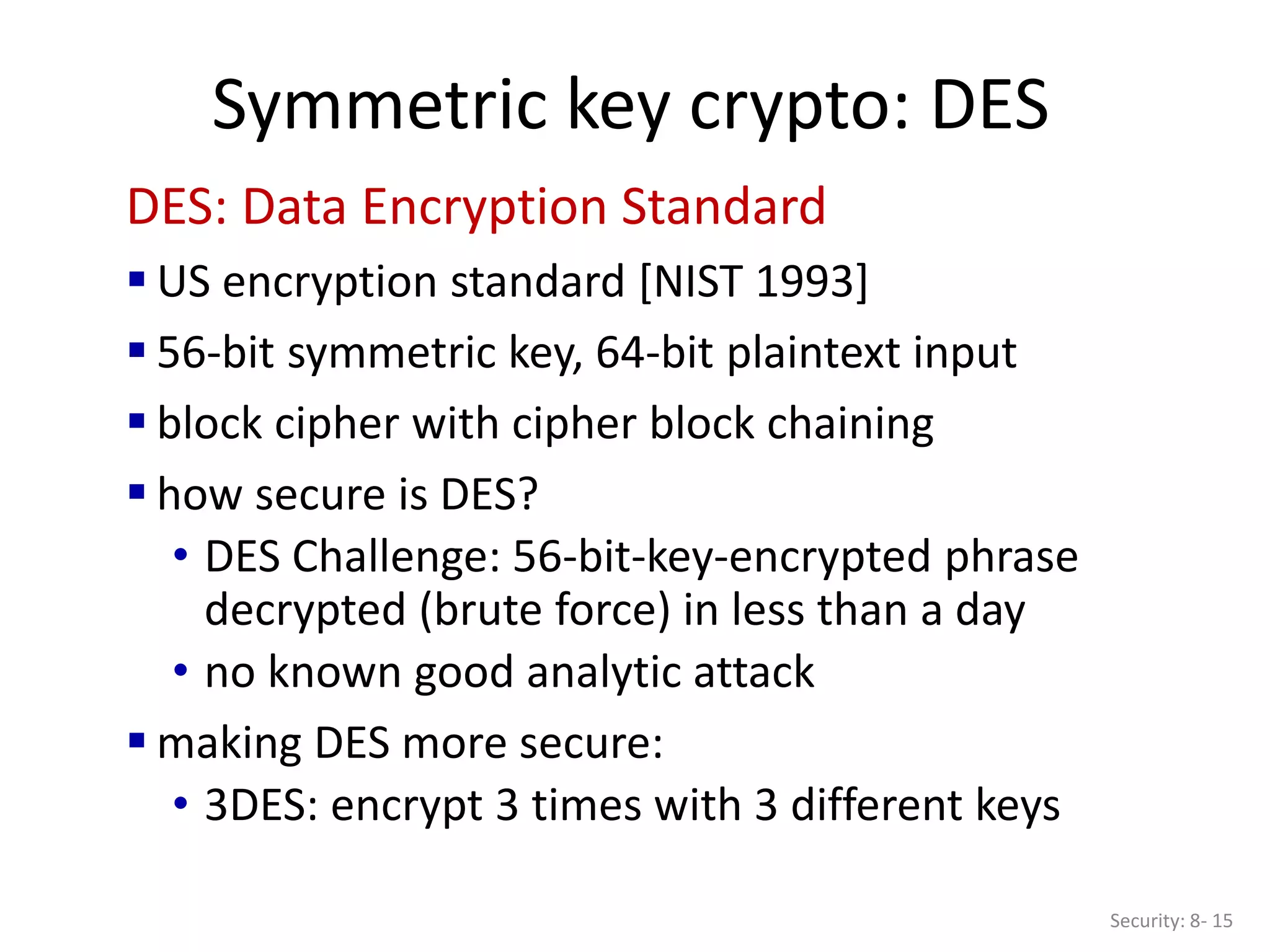 Symmetric key crypto: DES
Security: 8- 15
DES: Data Encryption Standard
 US encryption standard [NIST 1993]
 56-bit symmetric key, 64-bit plaintext input
 block cipher with cipher block chaining
 how secure is DES?
• DES Challenge: 56-bit-key-encrypted phrase
decrypted (brute force) in less than a day
• no known good analytic attack
 making DES more secure:
• 3DES: encrypt 3 times with 3 different keys
 