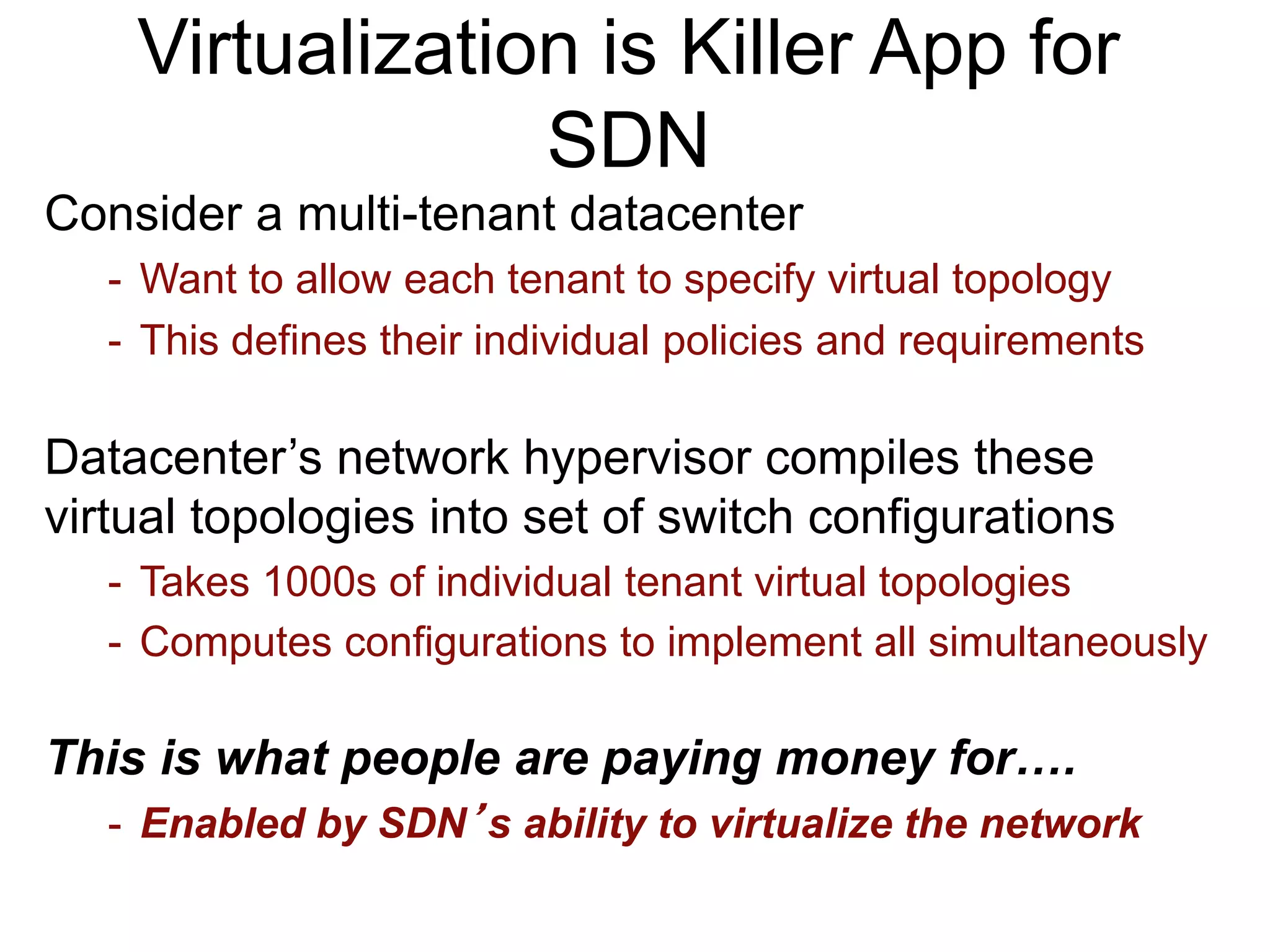 Virtualization is Killer App for
SDN
Consider a multi-tenant datacenter
- Want to allow each tenant to specify virtual topology
- This defines their individual policies and requirements
Datacenter’s network hypervisor compiles these
virtual topologies into set of switch configurations
- Takes 1000s of individual tenant virtual topologies
- Computes configurations to implement all simultaneously
This is what people are paying money for….
- Enabled by SDN’s ability to virtualize the network
 