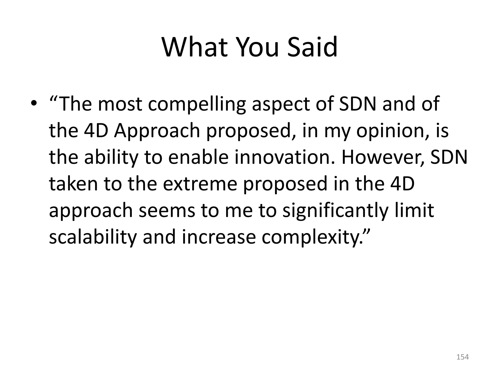 What You Said
• “The most compelling aspect of SDN and of
the 4D Approach proposed, in my opinion, is
the ability to enable innovation. However, SDN
taken to the extreme proposed in the 4D
approach seems to me to significantly limit
scalability and increase complexity.”
154
 