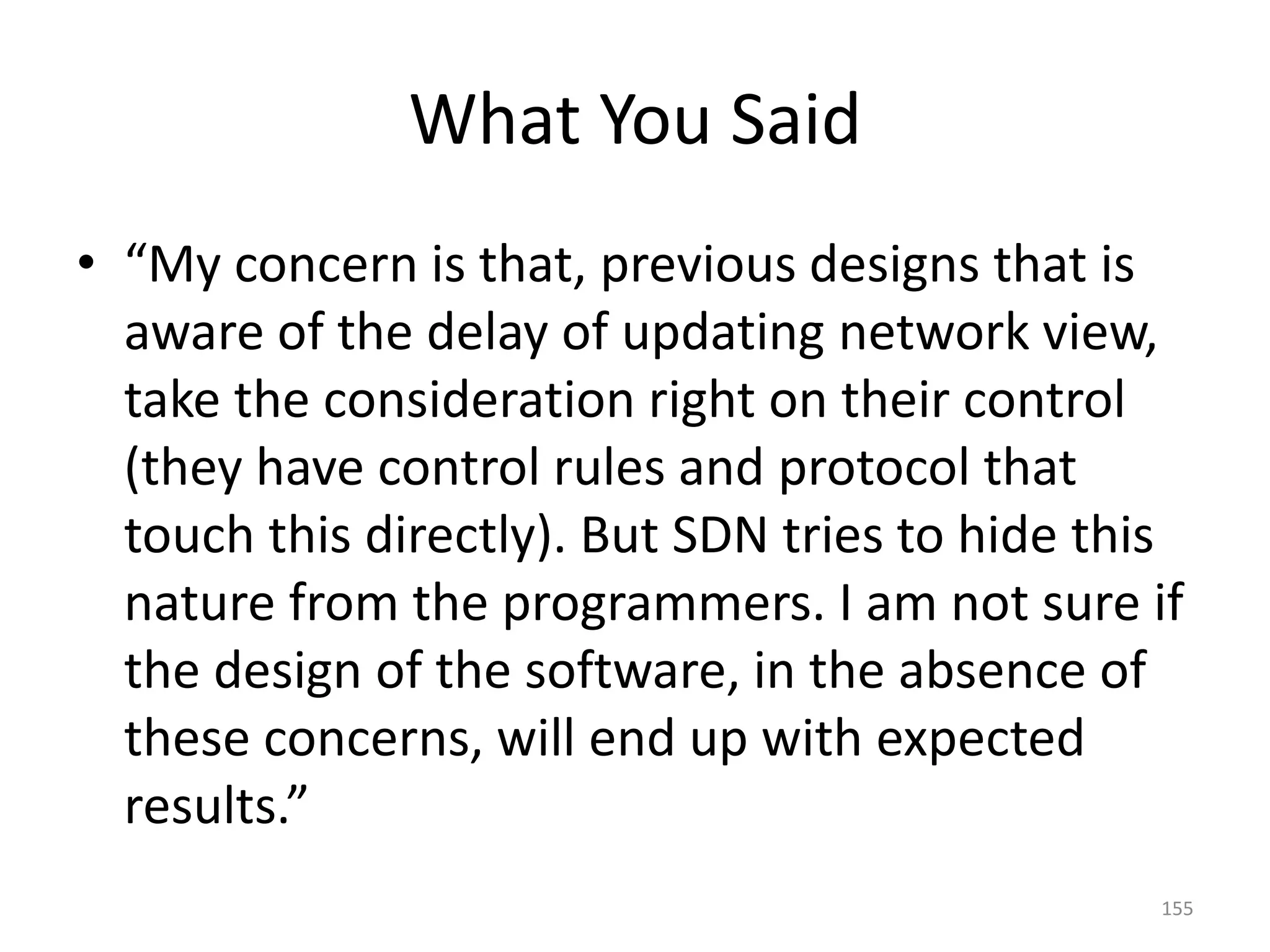 What You Said
• “My concern is that, previous designs that is
aware of the delay of updating network view,
take the consideration right on their control
(they have control rules and protocol that
touch this directly). But SDN tries to hide this
nature from the programmers. I am not sure if
the design of the software, in the absence of
these concerns, will end up with expected
results.”
155
 