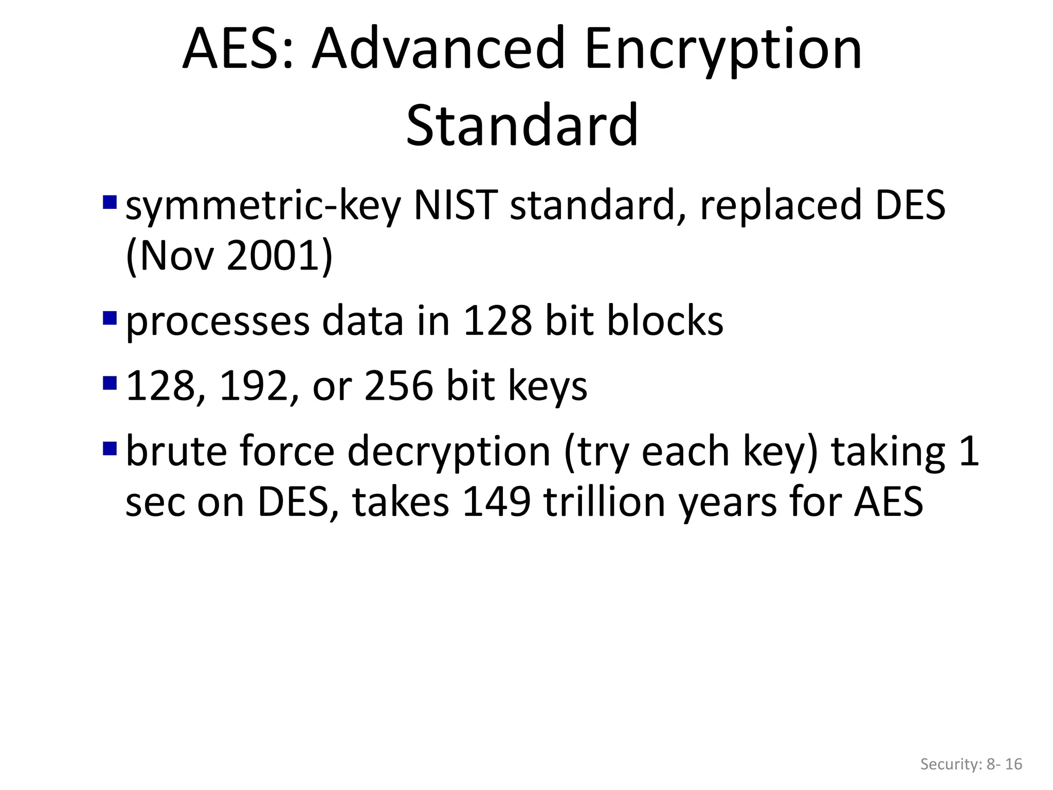 AES: Advanced Encryption
Standard
Security: 8- 16
symmetric-key NIST standard, replaced DES
(Nov 2001)
processes data in 128 bit blocks
128, 192, or 256 bit keys
brute force decryption (try each key) taking 1
sec on DES, takes 149 trillion years for AES
 
