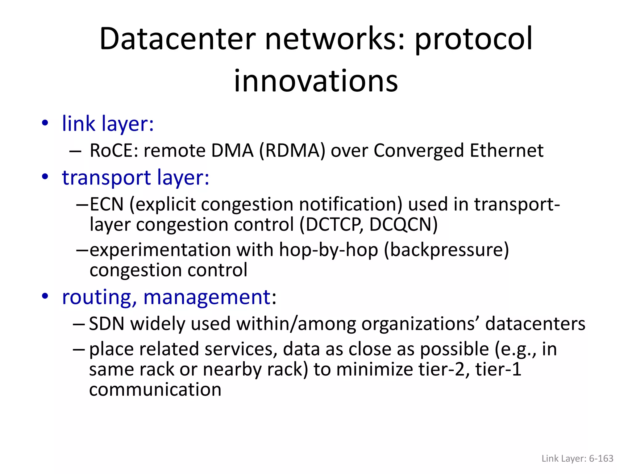 • link layer:
– RoCE: remote DMA (RDMA) over Converged Ethernet
• transport layer:
–ECN (explicit congestion notification) used in transport-
layer congestion control (DCTCP, DCQCN)
–experimentation with hop-by-hop (backpressure)
congestion control
• routing, management:
– SDN widely used within/among organizations’ datacenters
– place related services, data as close as possible (e.g., in
same rack or nearby rack) to minimize tier-2, tier-1
communication
Datacenter networks: protocol
innovations
Link Layer: 6-163
 