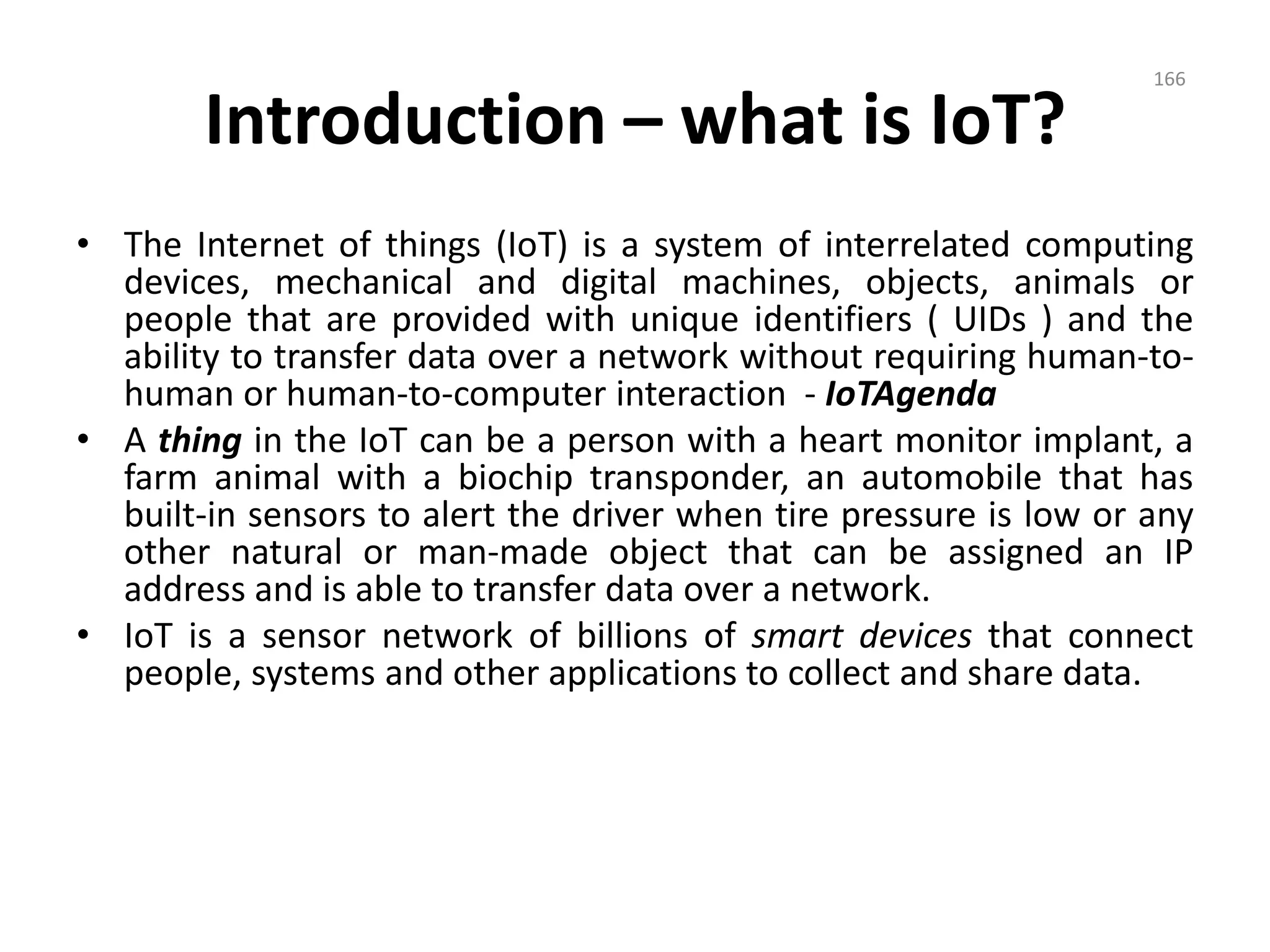 Introduction – what is IoT?
• The Internet of things (IoT) is a system of interrelated computing
devices, mechanical and digital machines, objects, animals or
people that are provided with unique identifiers ( UIDs ) and the
ability to transfer data over a network without requiring human-to-
human or human-to-computer interaction - IoTAgenda
• A thing in the IoT can be a person with a heart monitor implant, a
farm animal with a biochip transponder, an automobile that has
built-in sensors to alert the driver when tire pressure is low or any
other natural or man-made object that can be assigned an IP
address and is able to transfer data over a network.
• IoT is a sensor network of billions of smart devices that connect
people, systems and other applications to collect and share data.
166
 