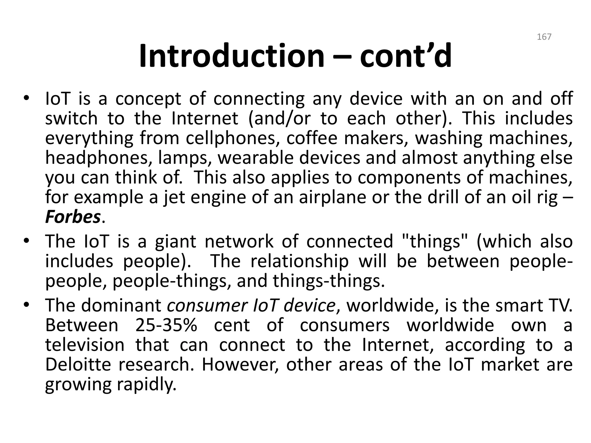 Introduction – cont’d
• IoT is a concept of connecting any device with an on and off
switch to the Internet (and/or to each other). This includes
everything from cellphones, coffee makers, washing machines,
headphones, lamps, wearable devices and almost anything else
you can think of. This also applies to components of machines,
for example a jet engine of an airplane or the drill of an oil rig –
Forbes.
• The IoT is a giant network of connected "things" (which also
includes people). The relationship will be between people-
people, people-things, and things-things.
• The dominant consumer IoT device, worldwide, is the smart TV.
Between 25-35% cent of consumers worldwide own a
television that can connect to the Internet, according to a
Deloitte research. However, other areas of the IoT market are
growing rapidly.
167
 