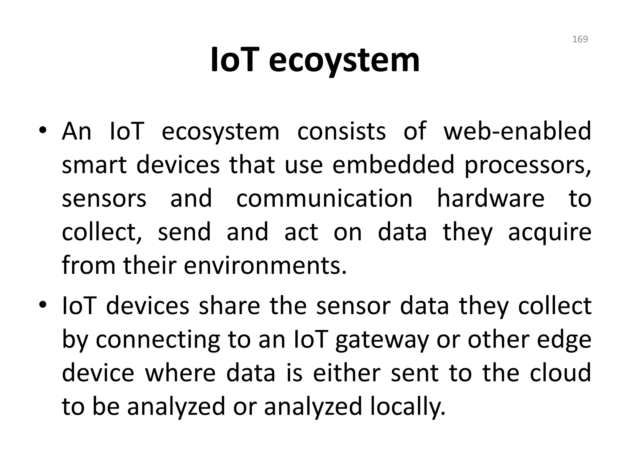 IoT ecoystem
• An IoT ecosystem consists of web-enabled
smart devices that use embedded processors,
sensors and communication hardware to
collect, send and act on data they acquire
from their environments.
• IoT devices share the sensor data they collect
by connecting to an IoT gateway or other edge
device where data is either sent to the cloud
to be analyzed or analyzed locally.
169
 
