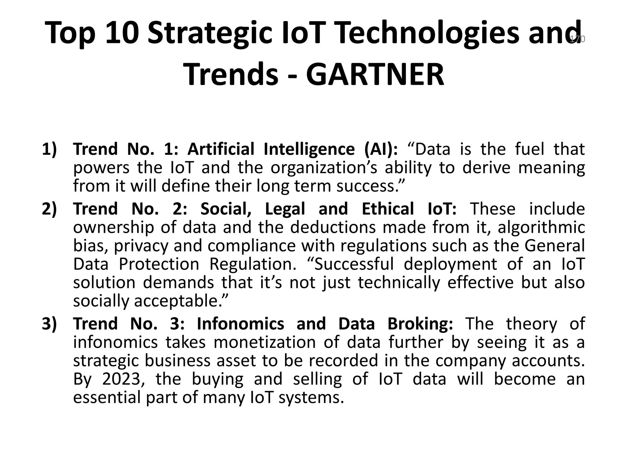Top 10 Strategic IoT Technologies and
Trends - GARTNER
1) Trend No. 1: Artificial Intelligence (AI): “Data is the fuel that
powers the IoT and the organization’s ability to derive meaning
from it will define their long term success.”
2) Trend No. 2: Social, Legal and Ethical IoT: These include
ownership of data and the deductions made from it, algorithmic
bias, privacy and compliance with regulations such as the General
Data Protection Regulation. “Successful deployment of an IoT
solution demands that it’s not just technically effective but also
socially acceptable.”
3) Trend No. 3: Infonomics and Data Broking: The theory of
infonomics takes monetization of data further by seeing it as a
strategic business asset to be recorded in the company accounts.
By 2023, the buying and selling of IoT data will become an
essential part of many IoT systems.
170
 