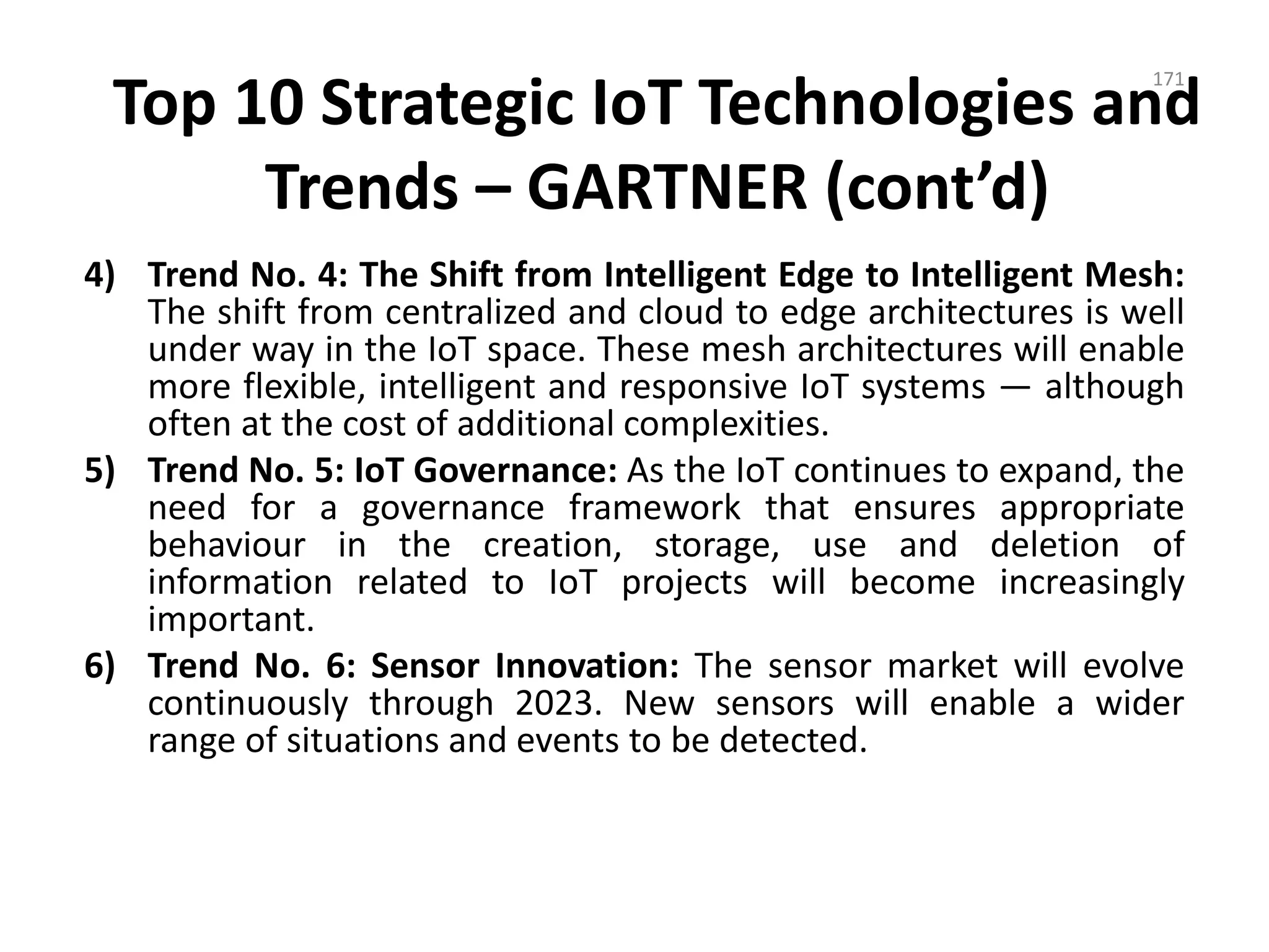 Top 10 Strategic IoT Technologies and
Trends – GARTNER (cont’d)
4) Trend No. 4: The Shift from Intelligent Edge to Intelligent Mesh:
The shift from centralized and cloud to edge architectures is well
under way in the IoT space. These mesh architectures will enable
more flexible, intelligent and responsive IoT systems — although
often at the cost of additional complexities.
5) Trend No. 5: IoT Governance: As the IoT continues to expand, the
need for a governance framework that ensures appropriate
behaviour in the creation, storage, use and deletion of
information related to IoT projects will become increasingly
important.
6) Trend No. 6: Sensor Innovation: The sensor market will evolve
continuously through 2023. New sensors will enable a wider
range of situations and events to be detected.
171
 