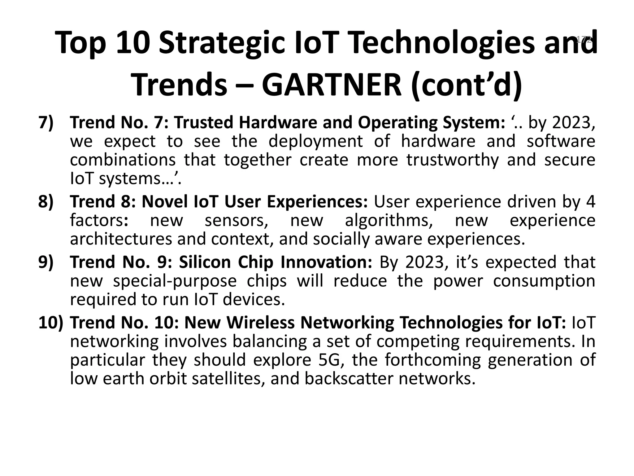 Top 10 Strategic IoT Technologies and
Trends – GARTNER (cont’d)
7) Trend No. 7: Trusted Hardware and Operating System: ‘.. by 2023,
we expect to see the deployment of hardware and software
combinations that together create more trustworthy and secure
IoT systems…’.
8) Trend 8: Novel IoT User Experiences: User experience driven by 4
factors: new sensors, new algorithms, new experience
architectures and context, and socially aware experiences.
9) Trend No. 9: Silicon Chip Innovation: By 2023, it’s expected that
new special-purpose chips will reduce the power consumption
required to run IoT devices.
10) Trend No. 10: New Wireless Networking Technologies for IoT: IoT
networking involves balancing a set of competing requirements. In
particular they should explore 5G, the forthcoming generation of
low earth orbit satellites, and backscatter networks.
172
 