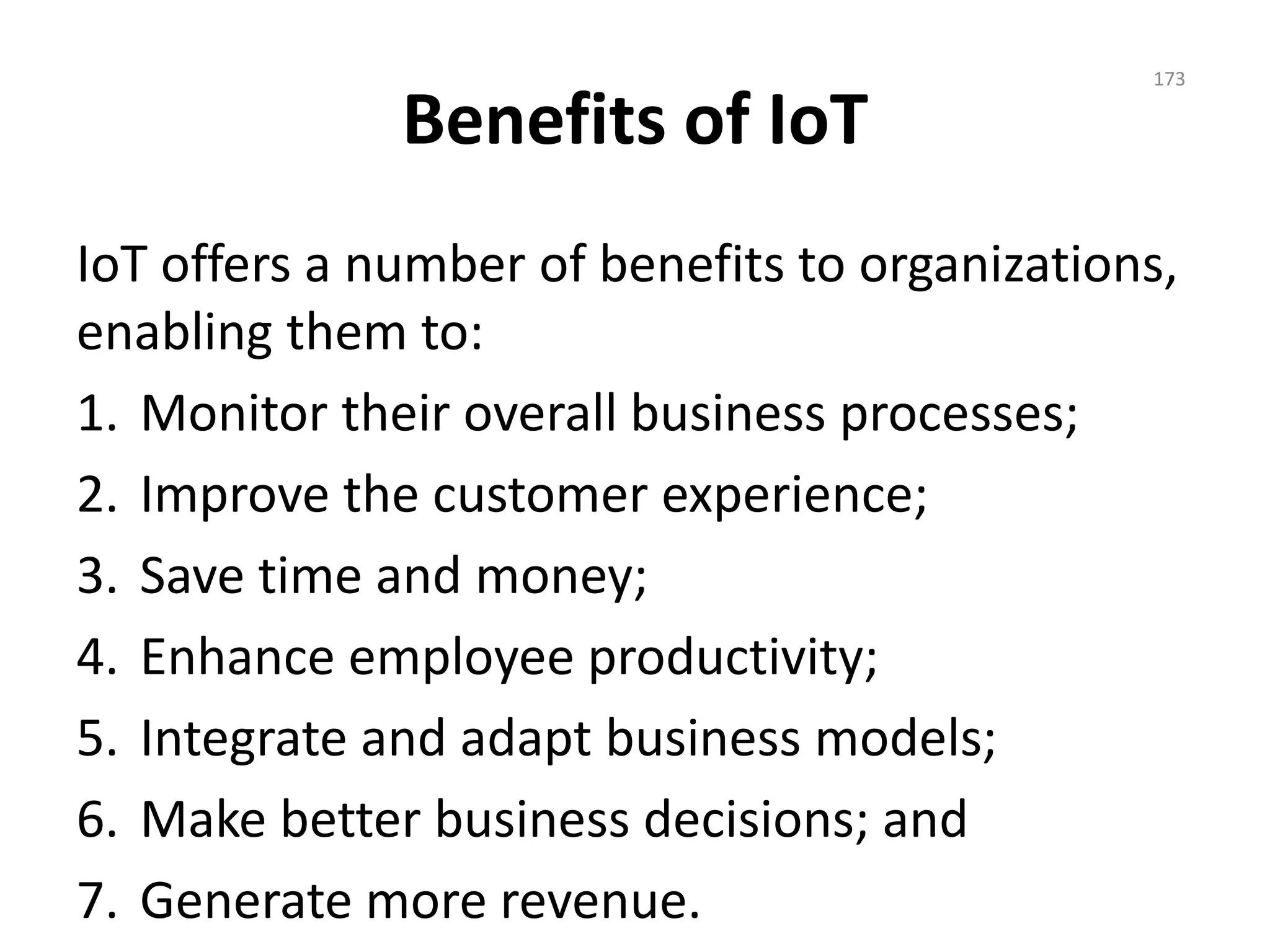 Benefits of IoT
IoT offers a number of benefits to organizations,
enabling them to:
1. Monitor their overall business processes;
2. Improve the customer experience;
3. Save time and money;
4. Enhance employee productivity;
5. Integrate and adapt business models;
6. Make better business decisions; and
7. Generate more revenue.
173
 