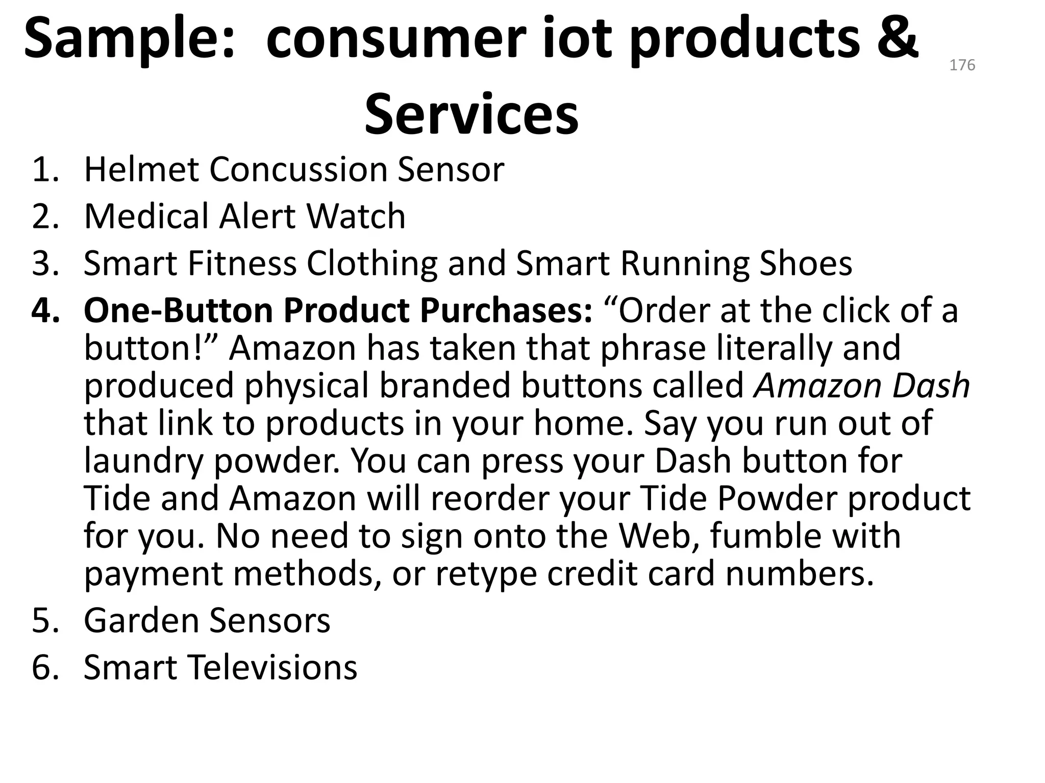 Sample: consumer iot products &
Services
1. Helmet Concussion Sensor
2. Medical Alert Watch
3. Smart Fitness Clothing and Smart Running Shoes
4. One-Button Product Purchases: “Order at the click of a
button!” Amazon has taken that phrase literally and
produced physical branded buttons called Amazon Dash
that link to products in your home. Say you run out of
laundry powder. You can press your Dash button for
Tide and Amazon will reorder your Tide Powder product
for you. No need to sign onto the Web, fumble with
payment methods, or retype credit card numbers.
5. Garden Sensors
6. Smart Televisions
176
 