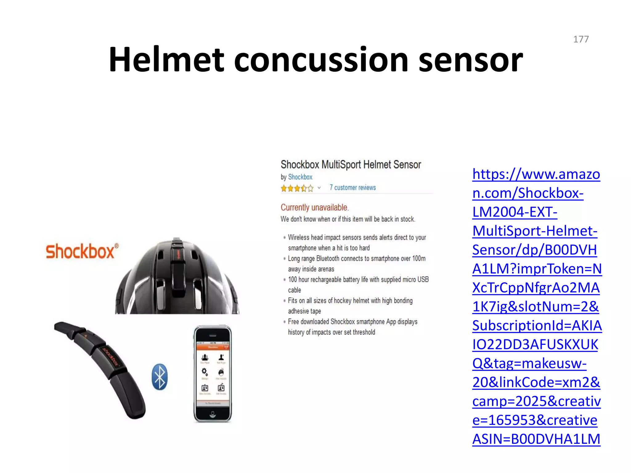 Helmet concussion sensor
https://www.amazo
n.com/Shockbox-
LM2004-EXT-
MultiSport-Helmet-
Sensor/dp/B00DVH
A1LM?imprToken=N
XcTrCppNfgrAo2MA
1K7ig&slotNum=2&
SubscriptionId=AKIA
IO22DD3AFUSKXUK
Q&tag=makeusw-
20&linkCode=xm2&
camp=2025&creativ
e=165953&creative
ASIN=B00DVHA1LM
177
 