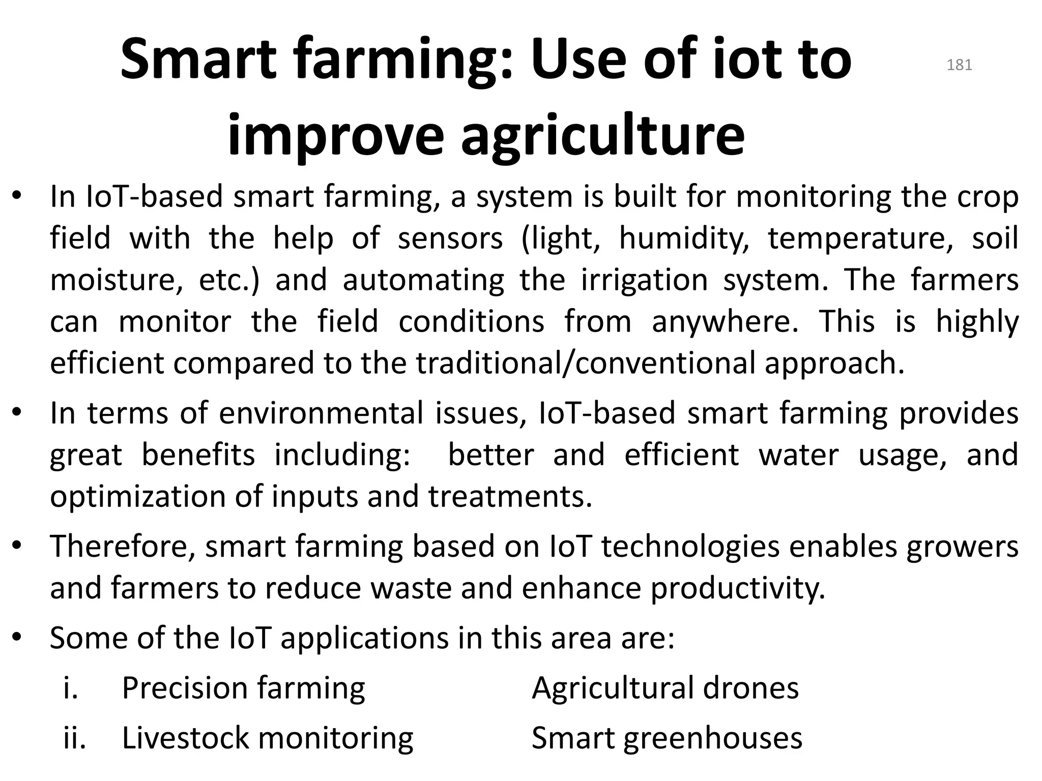 Smart farming: Use of iot to
improve agriculture
• In IoT-based smart farming, a system is built for monitoring the crop
field with the help of sensors (light, humidity, temperature, soil
moisture, etc.) and automating the irrigation system. The farmers
can monitor the field conditions from anywhere. This is highly
efficient compared to the traditional/conventional approach.
• In terms of environmental issues, IoT-based smart farming provides
great benefits including: better and efficient water usage, and
optimization of inputs and treatments.
• Therefore, smart farming based on IoT technologies enables growers
and farmers to reduce waste and enhance productivity.
• Some of the IoT applications in this area are:
i. Precision farming Agricultural drones
ii. Livestock monitoring Smart greenhouses
181
 