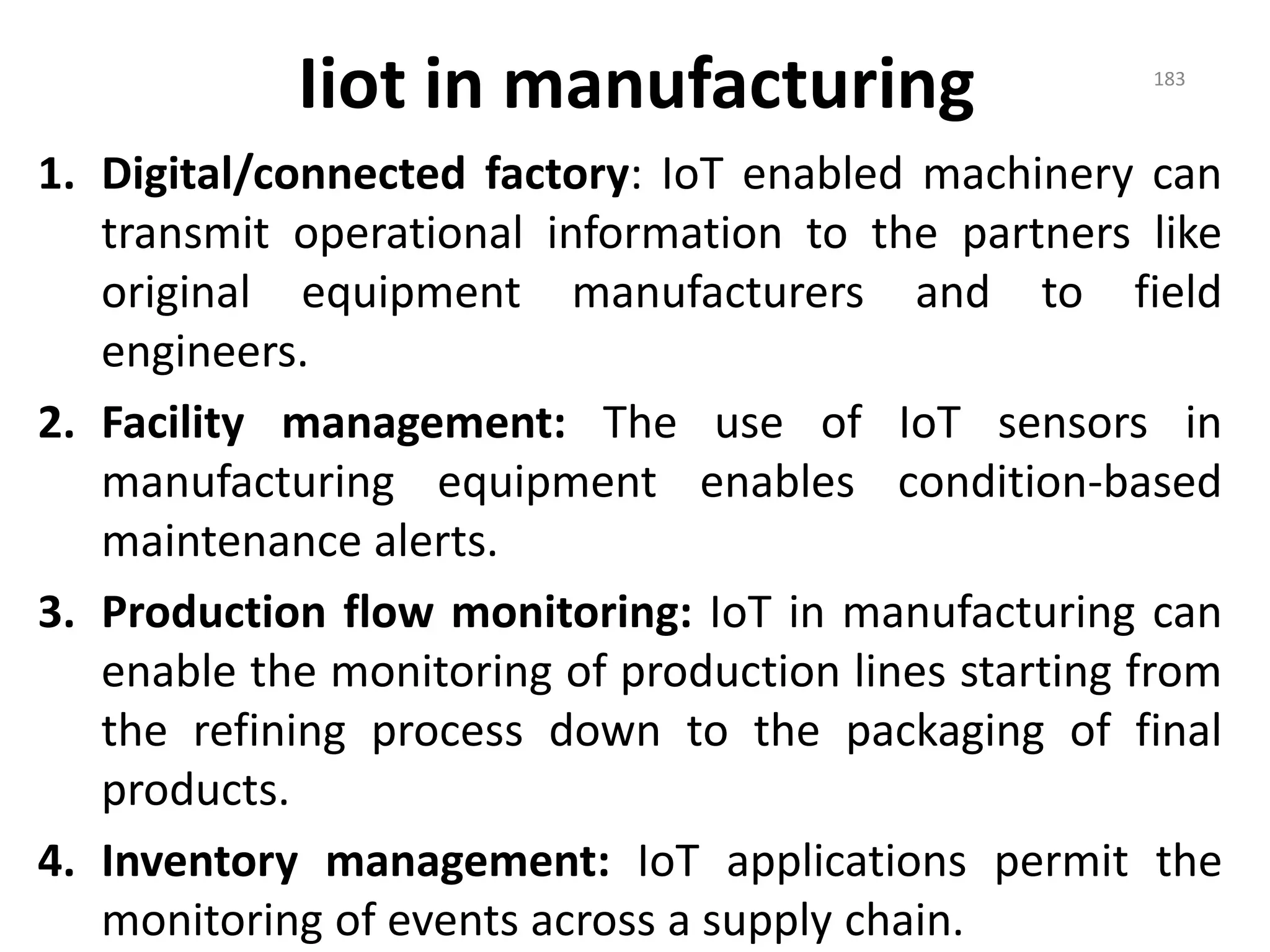 Iiot in manufacturing
1. Digital/connected factory: IoT enabled machinery can
transmit operational information to the partners like
original equipment manufacturers and to field
engineers.
2. Facility management: The use of IoT sensors in
manufacturing equipment enables condition-based
maintenance alerts.
3. Production flow monitoring: IoT in manufacturing can
enable the monitoring of production lines starting from
the refining process down to the packaging of final
products.
4. Inventory management: IoT applications permit the
monitoring of events across a supply chain.
183
 