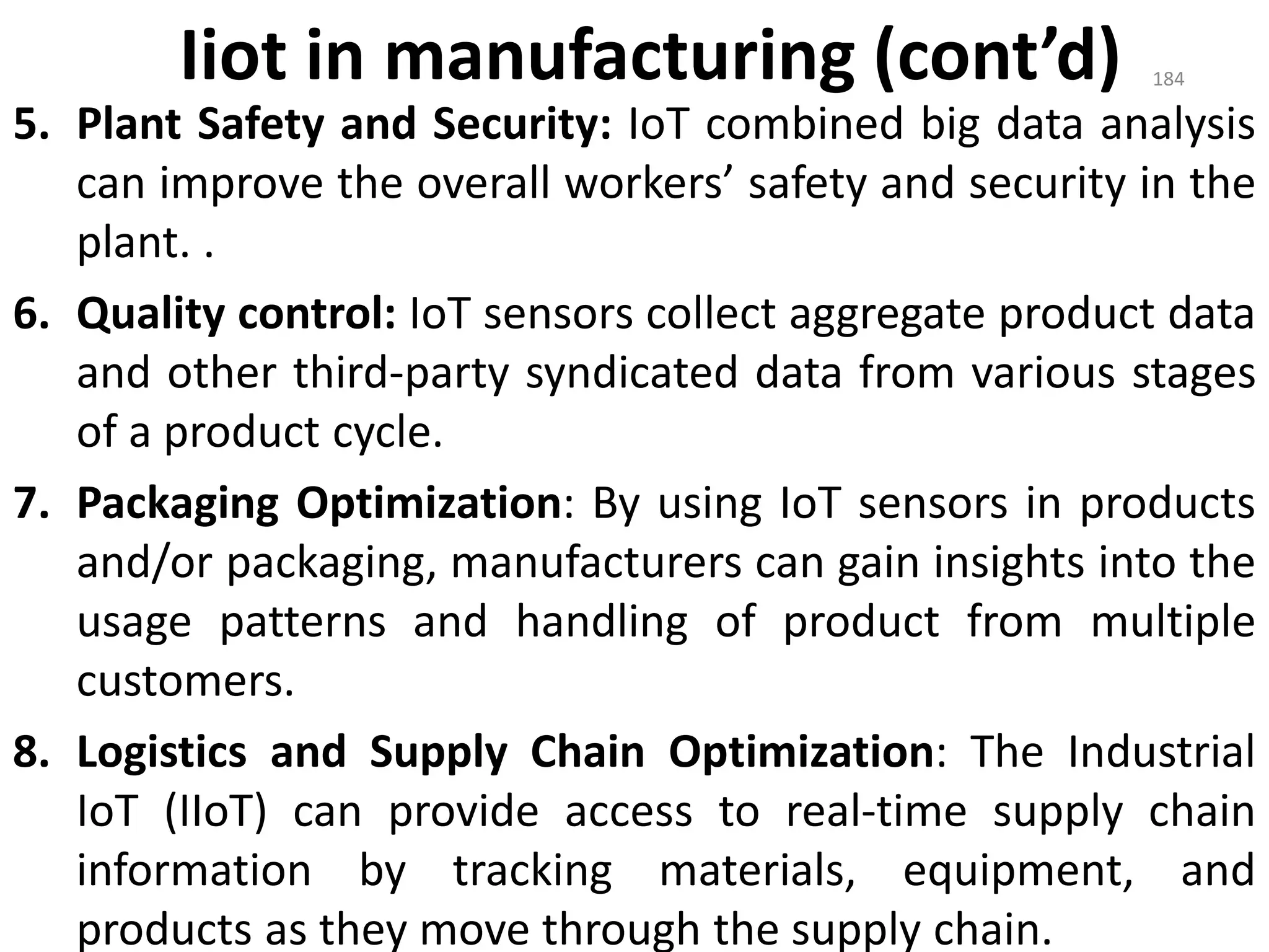 Iiot in manufacturing (cont’d)
5. Plant Safety and Security: IoT combined big data analysis
can improve the overall workers’ safety and security in the
plant. .
6. Quality control: IoT sensors collect aggregate product data
and other third-party syndicated data from various stages
of a product cycle.
7. Packaging Optimization: By using IoT sensors in products
and/or packaging, manufacturers can gain insights into the
usage patterns and handling of product from multiple
customers.
8. Logistics and Supply Chain Optimization: The Industrial
IoT (IIoT) can provide access to real-time supply chain
information by tracking materials, equipment, and
products as they move through the supply chain.
184
 