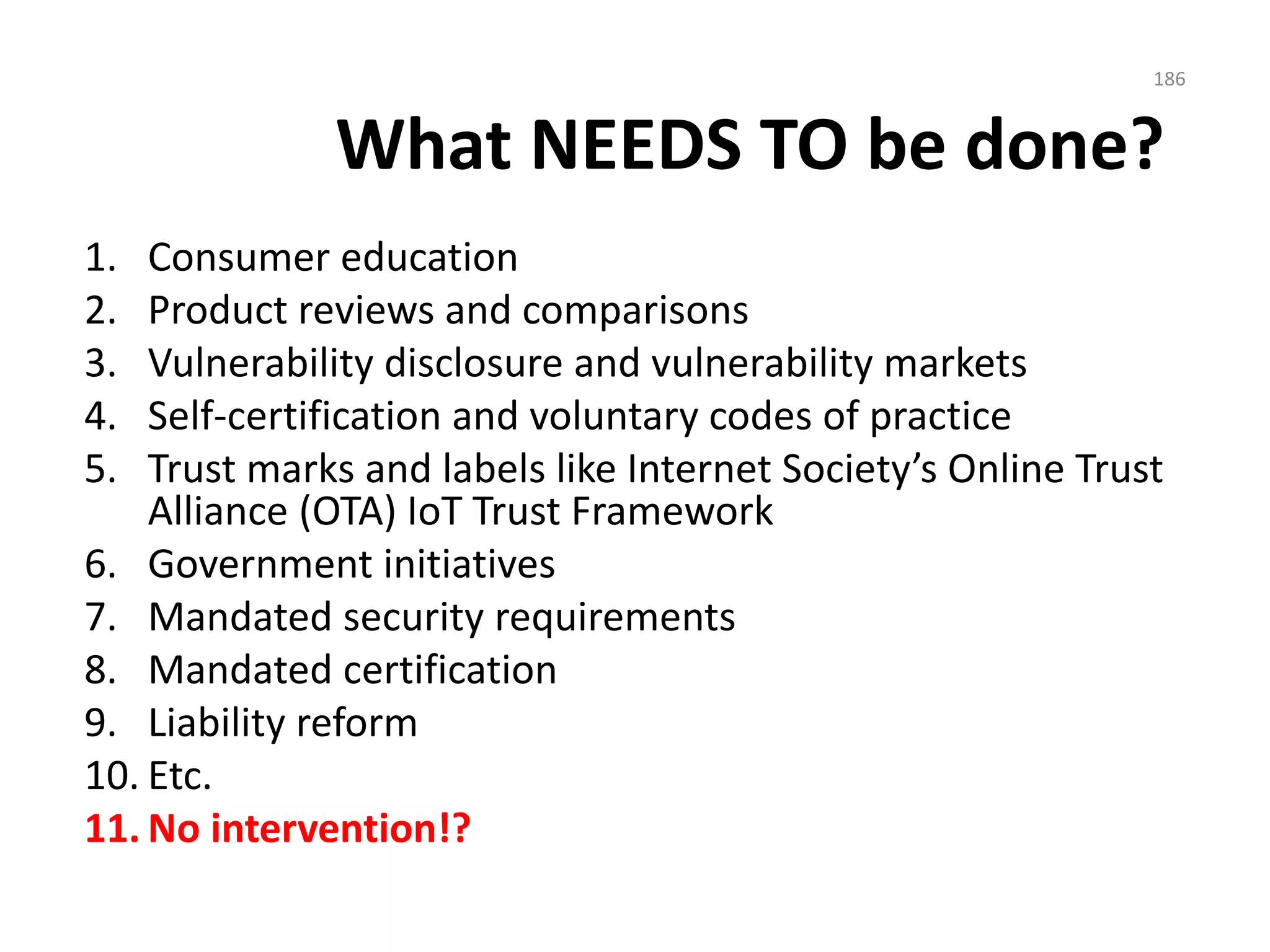 What NEEDS TO be done?
1. Consumer education
2. Product reviews and comparisons
3. Vulnerability disclosure and vulnerability markets
4. Self-certification and voluntary codes of practice
5. Trust marks and labels like Internet Society’s Online Trust
Alliance (OTA) IoT Trust Framework
6. Government initiatives
7. Mandated security requirements
8. Mandated certification
9. Liability reform
10. Etc.
11. No intervention!?
186
 