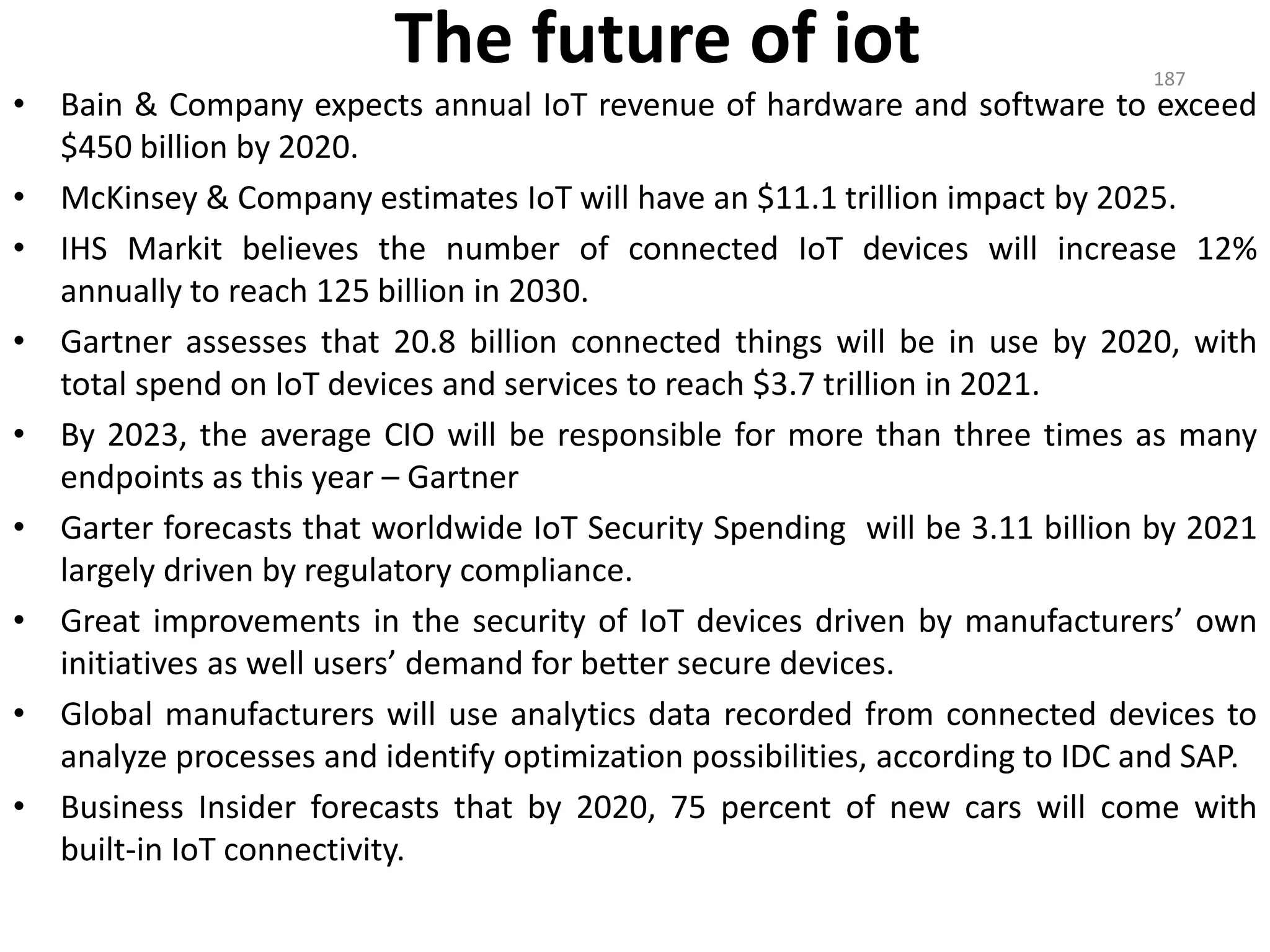 The future of iot
• Bain & Company expects annual IoT revenue of hardware and software to exceed
$450 billion by 2020.
• McKinsey & Company estimates IoT will have an $11.1 trillion impact by 2025.
• IHS Markit believes the number of connected IoT devices will increase 12%
annually to reach 125 billion in 2030.
• Gartner assesses that 20.8 billion connected things will be in use by 2020, with
total spend on IoT devices and services to reach $3.7 trillion in 2021.
• By 2023, the average CIO will be responsible for more than three times as many
endpoints as this year – Gartner
• Garter forecasts that worldwide IoT Security Spending will be 3.11 billion by 2021
largely driven by regulatory compliance.
• Great improvements in the security of IoT devices driven by manufacturers’ own
initiatives as well users’ demand for better secure devices.
• Global manufacturers will use analytics data recorded from connected devices to
analyze processes and identify optimization possibilities, according to IDC and SAP.
• Business Insider forecasts that by 2020, 75 percent of new cars will come with
built-in IoT connectivity.
187
 