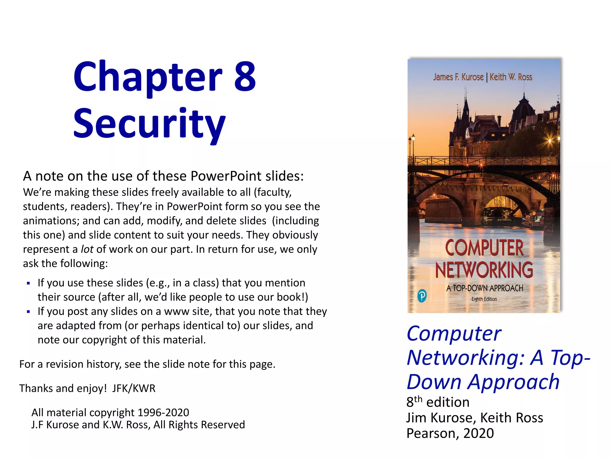 Computer
Networking: A Top-
Down Approach
8th edition
Jim Kurose, Keith Ross
Pearson, 2020
Chapter 8
Security
A note on the use of these PowerPoint slides:
We’re making these slides freely available to all (faculty,
students, readers). They’re in PowerPoint form so you see the
animations; and can add, modify, and delete slides (including
this one) and slide content to suit your needs. They obviously
represent a lot of work on our part. In return for use, we only
ask the following:
 If you use these slides (e.g., in a class) that you mention
their source (after all, we’d like people to use our book!)
 If you post any slides on a www site, that you note that they
are adapted from (or perhaps identical to) our slides, and
note our copyright of this material.
For a revision history, see the slide note for this page.
Thanks and enjoy! JFK/KWR
All material copyright 1996-2020
J.F Kurose and K.W. Ross, All Rights Reserved
 