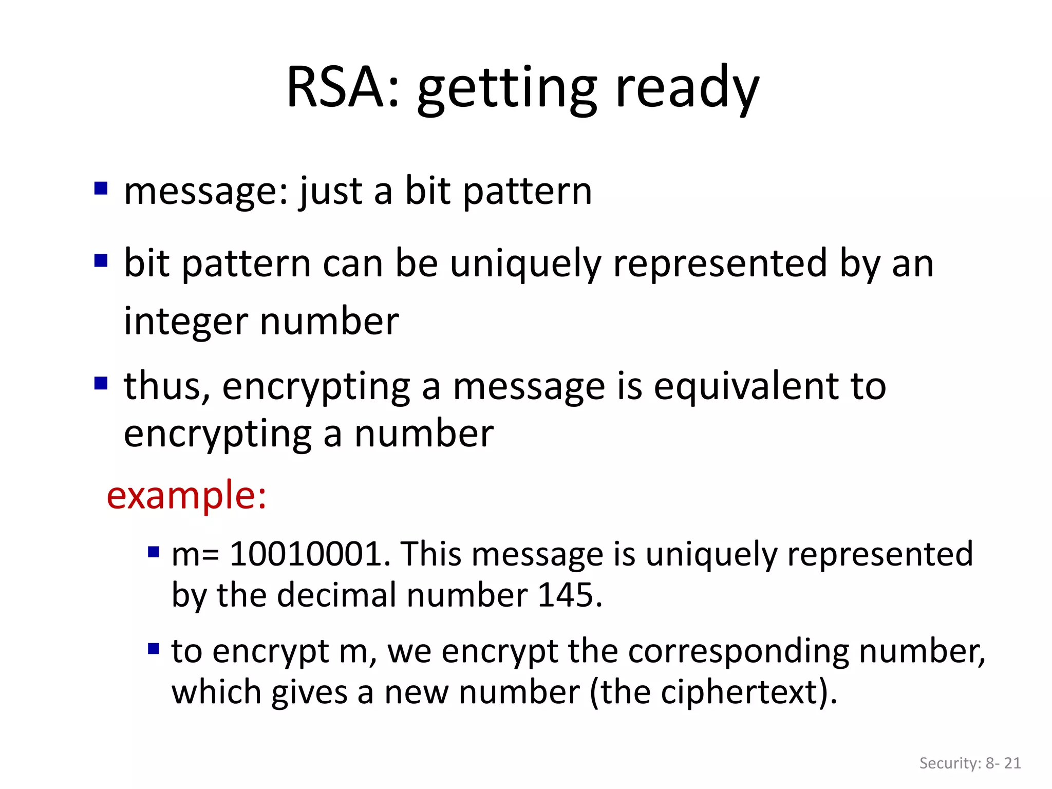 RSA: getting ready
Security: 8- 21
 message: just a bit pattern
 bit pattern can be uniquely represented by an
integer number
 thus, encrypting a message is equivalent to
encrypting a number
example:
 m= 10010001. This message is uniquely represented
by the decimal number 145.
 to encrypt m, we encrypt the corresponding number,
which gives a new number (the ciphertext).
 