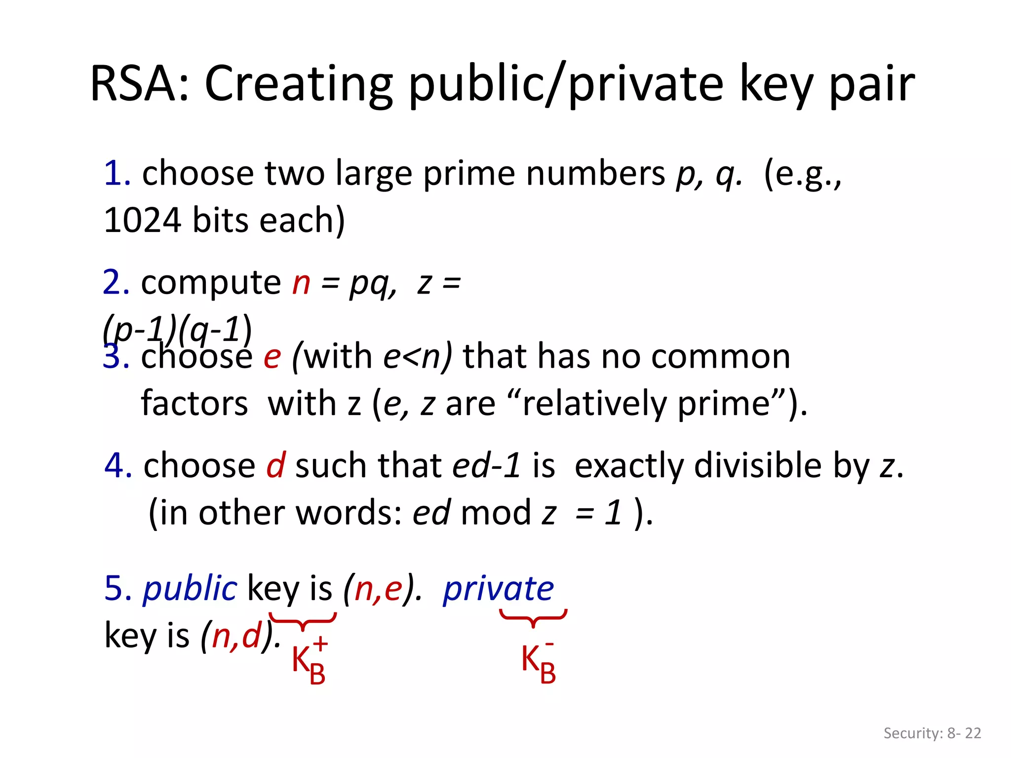 RSA: Creating public/private key pair
Security: 8- 22
1. choose two large prime numbers p, q. (e.g.,
1024 bits each)
2. compute n = pq, z =
(p-1)(q-1)
3. choose e (with e<n) that has no common
factors with z (e, z are “relatively prime”).
4. choose d such that ed-1 is exactly divisible by z.
(in other words: ed mod z = 1 ).
5. public key is (n,e). private
key is (n,d).
KB
+
KB
-
 