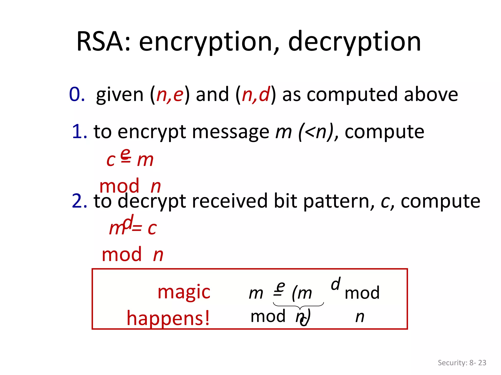 RSA: encryption, decryption
Security: 8- 23
0. given (n,e) and (n,d) as computed above
1. to encrypt message m (<n), compute
c = m
mod n
e
2. to decrypt received bit pattern, c, compute
m = c
mod n
d
m = (m
mod n)
e mod
n
d
magic
happens! c
 