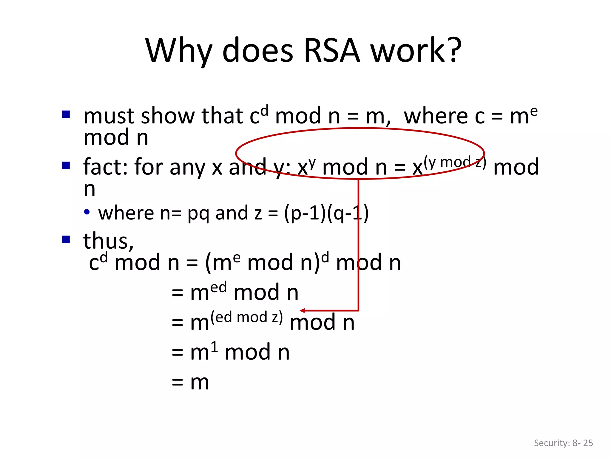 Why does RSA work?
Security: 8- 25
 must show that cd mod n = m, where c = me
mod n
 fact: for any x and y: xy mod n = x(y mod z) mod
n
• where n= pq and z = (p-1)(q-1)
 thus,
cd mod n = (me mod n)d mod n
= med mod n
= m(ed mod z) mod n
= m1 mod n
= m
 