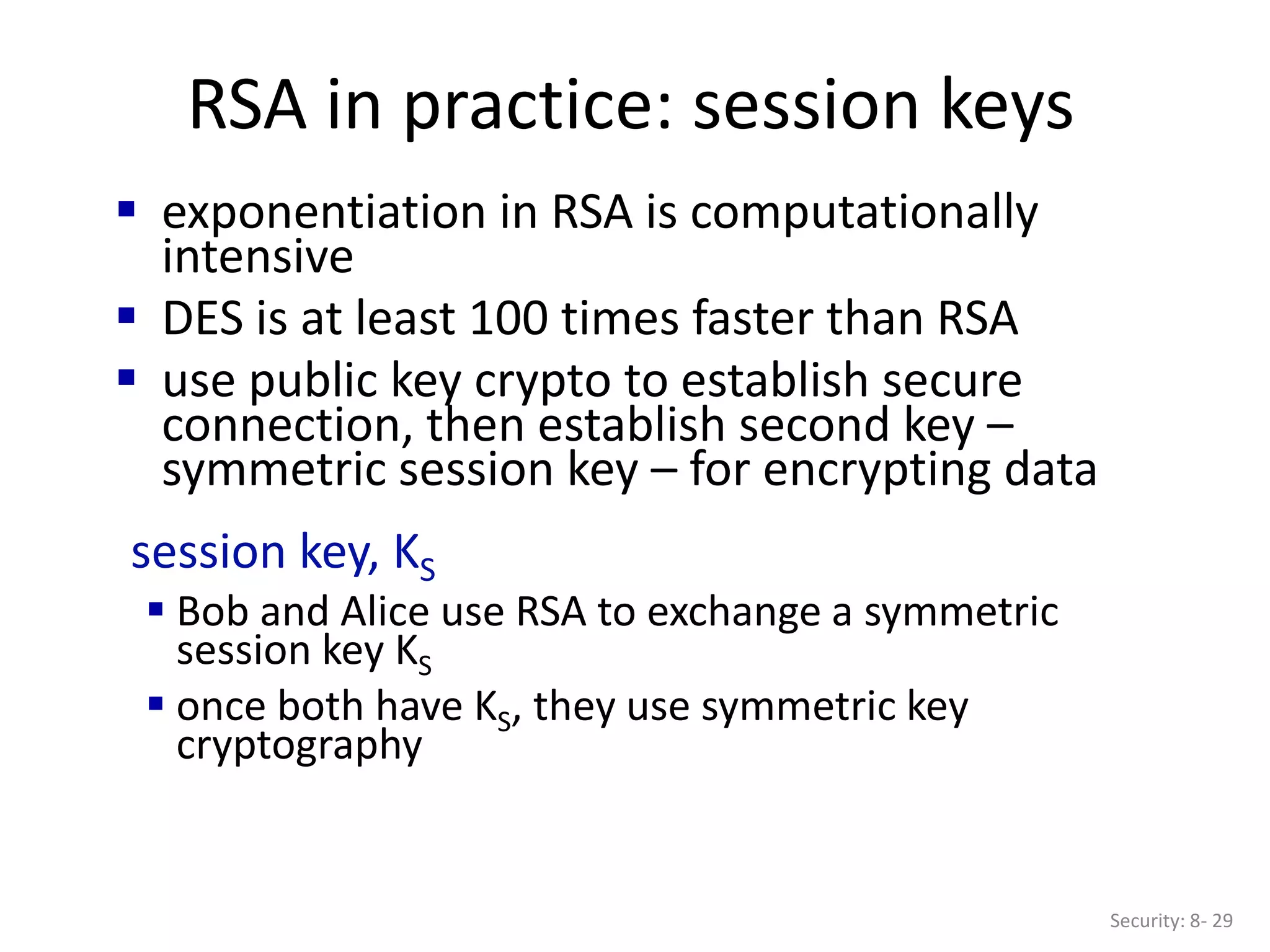 RSA in practice: session keys
Security: 8- 29
 exponentiation in RSA is computationally
intensive
 DES is at least 100 times faster than RSA
 use public key crypto to establish secure
connection, then establish second key –
symmetric session key – for encrypting data
session key, KS
 Bob and Alice use RSA to exchange a symmetric
session key KS
 once both have KS, they use symmetric key
cryptography
 