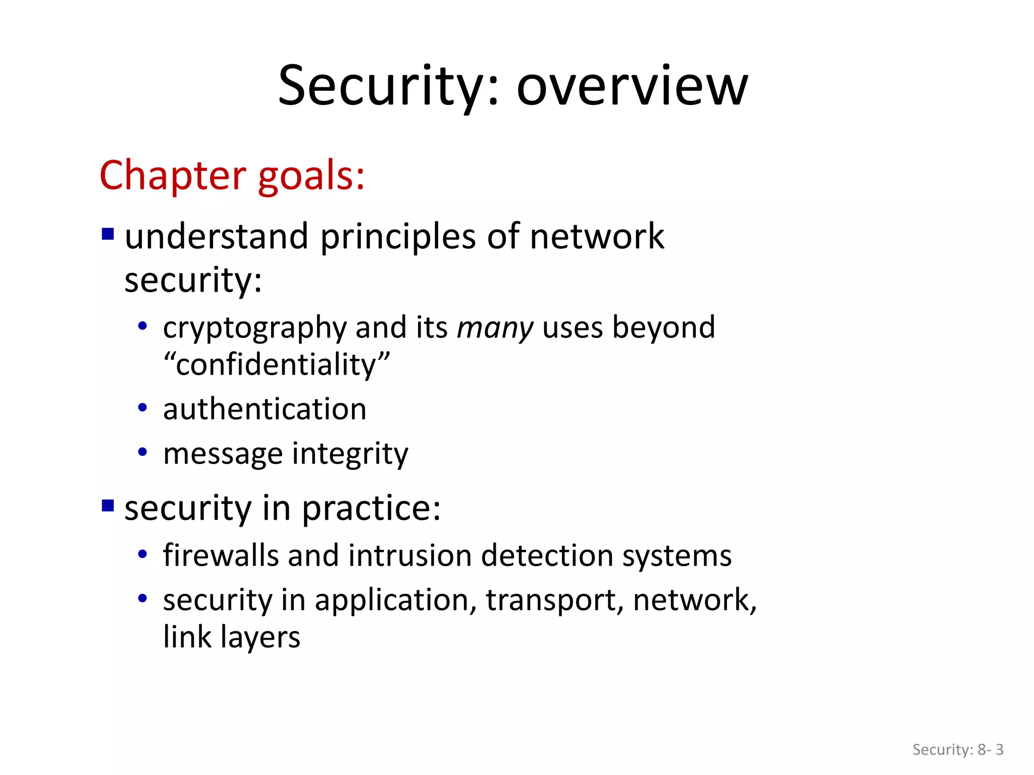 Security: overview
Security: 8- 3
Chapter goals:
 understand principles of network
security:
• cryptography and its many uses beyond
“confidentiality”
• authentication
• message integrity
 security in practice:
• firewalls and intrusion detection systems
• security in application, transport, network,
link layers
 