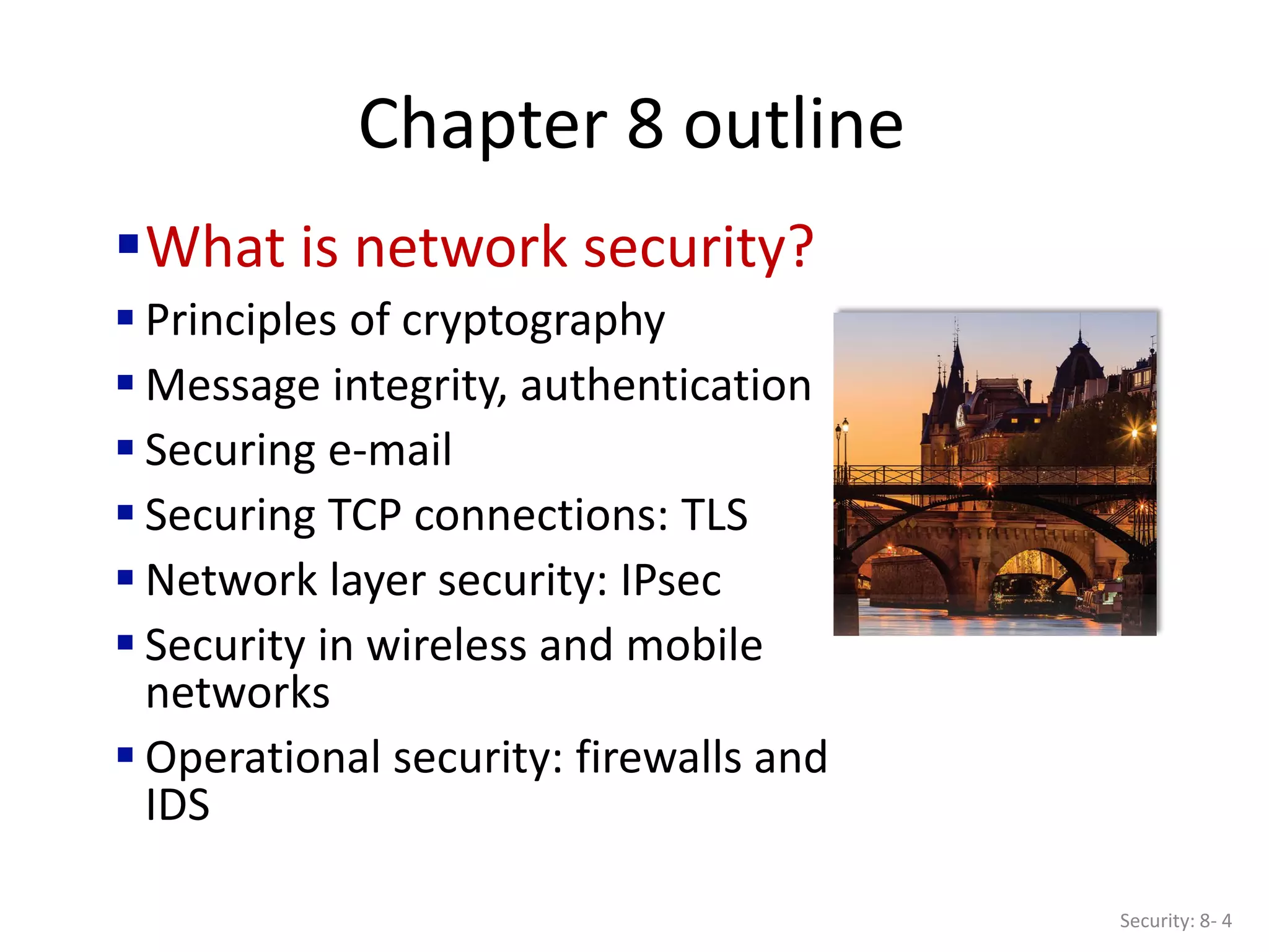 Chapter 8 outline
What is network security?
 Principles of cryptography
 Message integrity, authentication
 Securing e-mail
 Securing TCP connections: TLS
 Network layer security: IPsec
 Security in wireless and mobile
networks
 Operational security: firewalls and
IDS
Security: 8- 4
 