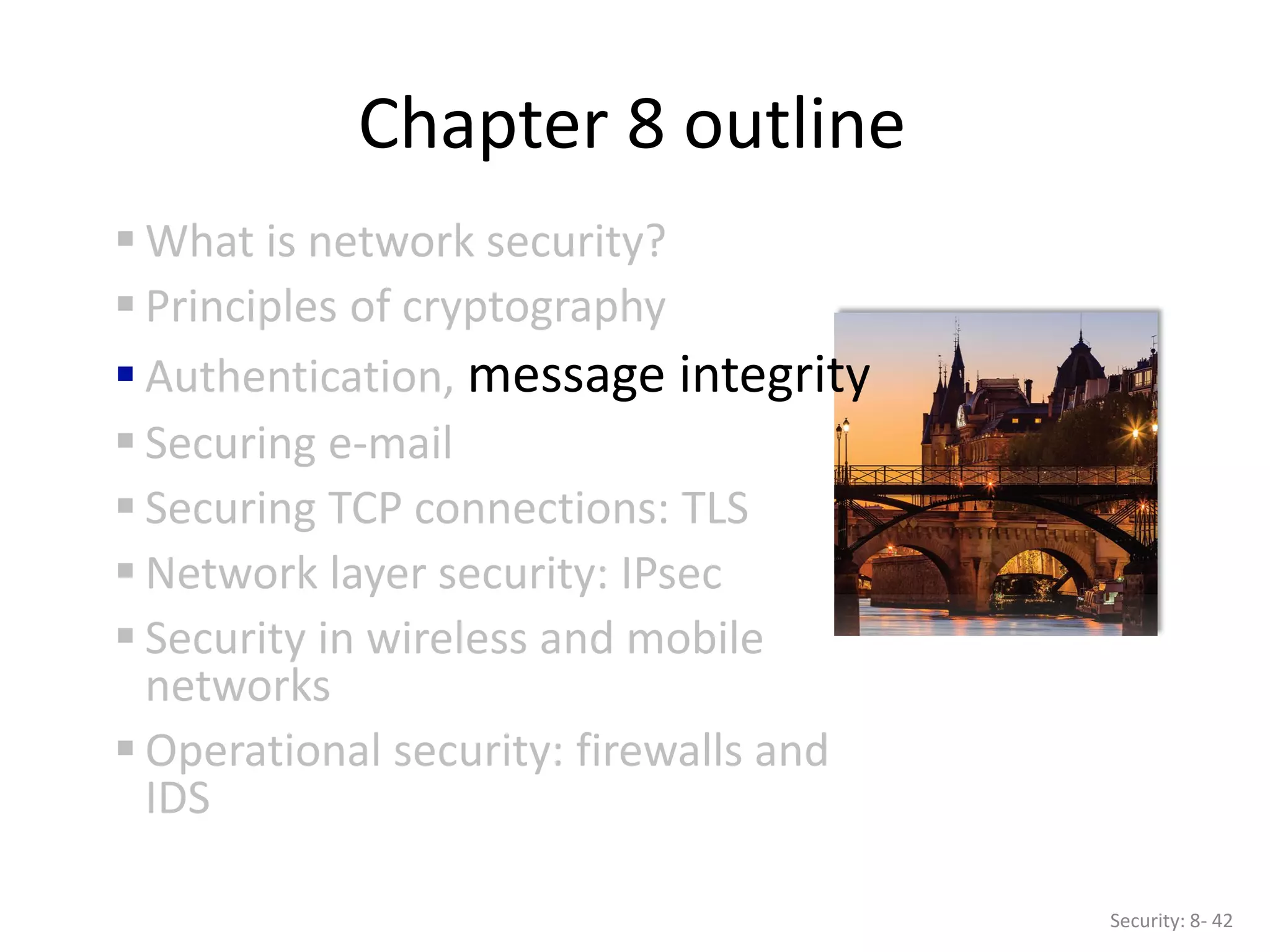 Chapter 8 outline
 What is network security?
 Principles of cryptography
 Authentication, message integrity
 Securing e-mail
 Securing TCP connections: TLS
 Network layer security: IPsec
 Security in wireless and mobile
networks
 Operational security: firewalls and
IDS
Security: 8- 42
 