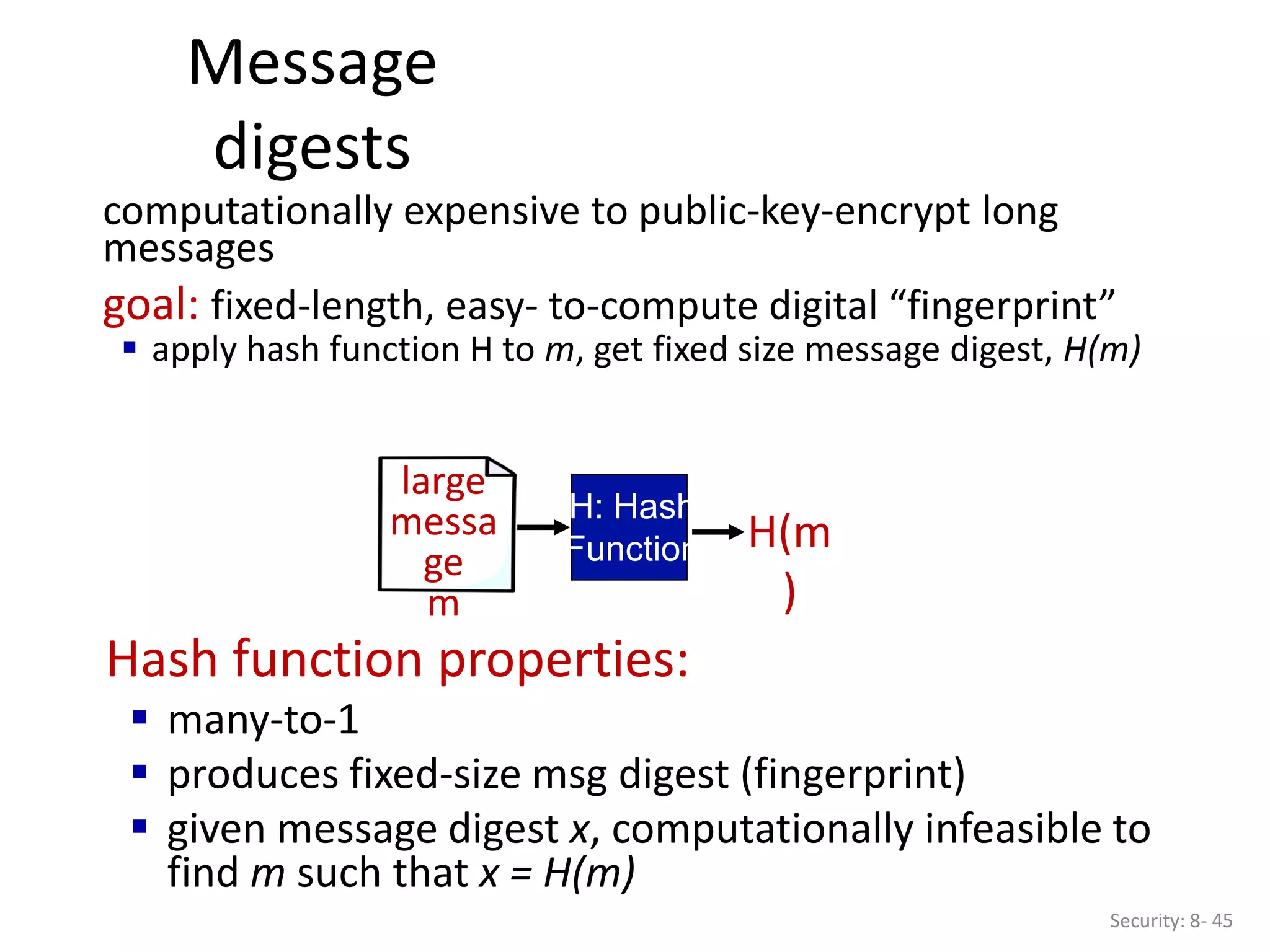 Message
digests
Security: 8- 45
Hash function properties:
 many-to-1
 produces fixed-size msg digest (fingerprint)
 given message digest x, computationally infeasible to
find m such that x = H(m)
large
messa
ge
m
H: Hash
Function H(m
)
computationally expensive to public-key-encrypt long
messages
goal: fixed-length, easy- to-compute digital “fingerprint”
 apply hash function H to m, get fixed size message digest, H(m)
 